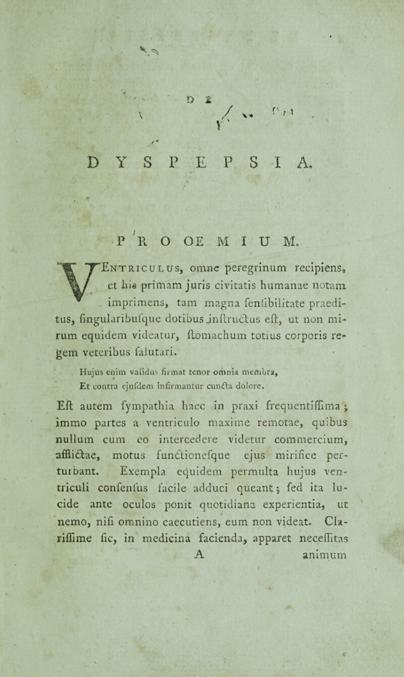 t DYSPEPSIA, P R O OE M I U M. 'Entriculus, omne peregrinum recipiens, et his primam juris civitatis humanae notam imprimens, tam magna fenfibilitate praedi¬ tas, fingularibufque dotibus Jnftru&us eft, ut non mi¬ rum equidem videatur, fiomachum totius corporis re¬ gem veteribus falutari. Hujus enim validus firmat tenor omnia membra, Et contra ejufdem infirmantur cunfhi dolore. Eft autem fympathia haec in praxi frequentiffima ; immo partes a ventriculo maxime remotae, quibus nullum cum eo intercedere videtur commercium, afHicbae, motus fundtionefque ejus mirifice per¬ turbant. Exempla equidem permulta hujus ven¬ triculi confenius facile adduci queant; fed ita lu¬ cide ante oculos ponit quotidiana experientia, ut nemo, nifi omnino caecutiens, eum non videat. Cla- rifiime fic, in medicina facienda, apparet neceffitas A animum