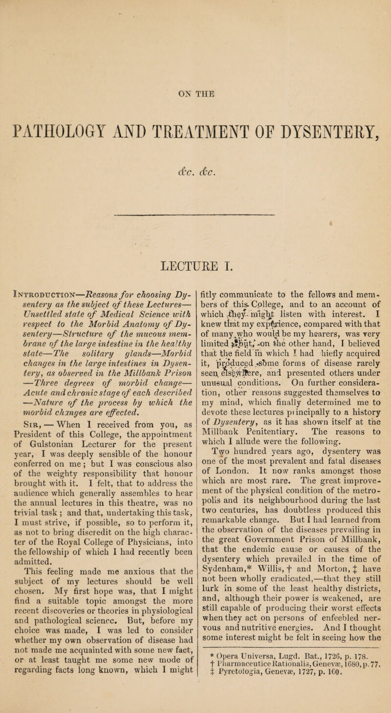 PATHOLOGY AND TREATMENT OF DYSENTERY, d'C. &C. LECTUEE I. Introduction—Reasons for choosing Dy¬ sentery as the subject of these Lectures— Unsettled state of Medical Science with respect to the Morbid Anatomy of Dy¬ sentery—Structure of the ynucous mem¬ brane of the large intestine in the healthy state—The solitary glands—Morbid changes in the large intestines in Dysen¬ tery, as observed in the Millbanlc Prison -—Three degrees of morbid change— Acute and chronic stage of each described —Nature of the process by which the morbid changes are effected. Sir, — When 1 received from you, as President of this College, the appointment of Gulstonian Lecturer for the present year, I was deeply sensible of the honour conferred on me; but I was conscious also of the weighty responsibility that honour brought with it. I felt, that to address the audience which generally assembles to hear the annual lectures in this theatre, was no trivial task; and that, undertaking this task, I must strive, if possible, so to perform it, as not to bring discredit on the high charac¬ ter of the Royal College of Physicians, into the fellowship of which 1 had recently been admitted. This feeling made me anxious that the subject of my lectures should be well chosen. My first hope was, that I might find a suitable topic amongst the more recent discoveries or theories in physiological and pathological science. But, before my choice was made, I was led to consider whether my own observation of disease had not made me acquainted with some new fact, or at least taught me some new mode of regarding facts long known, which I might fitly communicate to the fellows and mem¬ bers of this. College, and to an account of which They- m'igRt listen with interest. I knew that my experience, compared with that of many .who would be my hearers, was very limited the other hand, I believed that the field in which I had hiefly acquired it, produced -shine forms of disease rarely seen, elsfejylfere, and presented others under unusual conditions. On further considera¬ tion, other reasons suggested themselves to my mind, which finally determined me to devote these lectures principally to a history of Dysentery, as it has shown itself at the Millbank Penitentiary. The reasons to which I allude were the following. Two hundred years ago, dysentery was one of the most prevalent and fatal diseases of London. It now ranks amongst those which are most rare. The great improve¬ ment of the physical condition of the metro¬ polis and its neighbourhood during the last two centuries, has doubtless produced this remarkable change. But I had learned from the observation of the diseases prevailing in the great Government Prison of Millbank, that the endemic cause or causes of the dysentery which prevailed in the time of Sydenham,* Willis, f and Morton, J have not been wholly eradicated,—that they still lurk in some of the least healthy districts, and, although their power is weakened, are still capable of producing their worst effects when they act on persons of enfeebled ner¬ vous and nutritive energies. And I thought some interest might be felt in seeing how the * Opera Universa, Lugd. Bat., 1726, p. 178. t PliarmaceuticeKationaliSjGenevse, 1680,p. 77. i Pyretologia, Genevse, 1727, p. ICO.