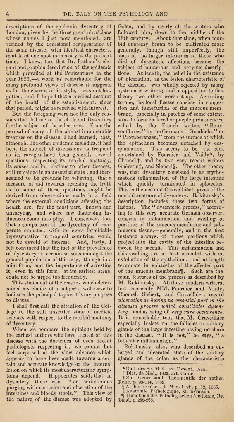 descriptions of the epidemic dysentery of London, given by the three great physicians whose names I just now mentioned, are verified by the occasional reappearance of the same disease, with identical characters, in at least one spot in this city at the present time. I knew, too, that Dr. Latham’s ele¬ gant and graphic description of the epidemic which prevailed at the Penitentiary in the year 1823,—a work as remarkable for the many profound views of disease it suggests as for the charms of its style,—was not for¬ gotten, and I hoped that a medical account of the health of the establishment, since that period, might be received with interest. But the foregoing were not the only rea¬ sons that led me to the choice of Dysentery for the subject of these lectures. From the perusal of many of the almost innumerable treatises on the disease, I had learned, that, although, like other epidemic maladies, it had been the subject of discussions as frequent as its ravages have been general, several questions, respecting its morbid anatomy, its causes and its relations to other diseases, still remained in an unsettled state ; and there seemed to be grounds for believing, that a measure of aid towards reaching the truth as to some of these questions might be derived from observations made in a field where the external conditions affecting the health are, for the most part, known and unvarying, and where few disturbing in¬ fluences come into play. I conceived, too, that a comparison of the dysentery of tem¬ perate climates, with its more formidable representative in tropical countries, would not be devoid of interest. And, lastly, I felt convinced that the fact of the prevalence of dysentery at certain seasons amongst the general population of this city, though in a mild form, and the importance of arresting it, even in this form, at its earliest stage, could not be urged too frequently. This statement of the reasons which deter¬ mined my choice of a subject, will serve to indicate the principal topics it is my purpose to discuss. I shall first call the attention of the Col¬ lege to the still unsettled state of medical science, with respect to the morbid anatomy of dysentery. When we compare the opinions held by the earliest authors who have treated of this disease with the doctrines of even recent pathologists respecting it, we cannot but feel surprised at the slow advance which appears to have been made towards a cer¬ tain and accurate knowledge of the internal lesion on which its most characteristic symp¬ toms depend. Hippocrates said, that in dysentery there was “ an acrimonious purging with corrosion and ulceration of the intestines and bloody stools.” This view of the nature of the disease was adopted by Galen, and by nearly all the writers who followed him, down to the middle of the 18th century. About that time, when mor¬ bid anatomy began to be cultivated more generally, though still imperfectly, the state of the larger intestines in those who died of dysenteric affections became the subject of numerous and varying descrip¬ tions. At length, the belief in the existence of ulceration, as the lesion characteristic of the disease, was wholly rejected by many systematic writers; and in opposition to that theory two others were set up. According to one, the local disease consists in conges¬ tion and tumefaction of the mucous mem¬ brane, especially in patches of some extent, so as to form dark red or purple prominences, called by the French writers “ Bour- soufflures,” by the Germans “ Quaddeln,” or “ Protuberanzen,” from the surface of which the epithelium becomes detached by des¬ quamation. This seems to be the idea entertained by Fournier and Vaidy* * * §, by Chomelf, and by two very recent writers GueretinJ, and Siebert§. The other theory was, that dysentery consisted in an erythe¬ matous inflammation of the large intestine which quickly terminated in sphacelus. This is the account Cruveilhier j| gives of the morbid anatomy of dysentery. Rokitansky’s description includes these twTo forms of lesions. The “ dysenteric process,” accord¬ ing to this very accurate German observer, consists in inflammation and swelling of portions of the mucous membrane and sub¬ mucous tissue,—generally, and in the first instance always, of those portions which project into the cavity of the intestine be¬ tween the sacculi. This inflammation and this swelling are at first attended with an exfoliation of the epithelium, and at length terminate in sphacelus of the affected part of the mucous membrane^. Such are the main features of the process as described by M. Rokitansky. All these modern writers, but especially MM. Fournier and Yaidy, Chomel, Siebert, and Cruveilhier, regard ulceration as having no essential part in the diseased process which constitutes dysen¬ tery, and as being of very rare occurrence. It is remarkable, too, that M. Cruveilhier especially insists on the follicles or solitary glands of the large intestine having no share in the disease. “It is not,” he says, “ a follicular inflammation.” Rokitansky, also, who described an en¬ larged and ulcerated state of the solitary glands of the colon as the characteristic *Dict. des Sc. Med. art. Dysent, 1814. t Diet, de Med., 1823, art. Colite. i Zur Genesisund Therapeutik der rothen Rukr, p 98-114, 1839 § Archives Gendr. de Med. t. vii. p. 52, 1836. || Anatomie Pathologique, xl. livraison. % Handbuch des Pathologischen Anatomie, 3te. Band, p. 258-265.