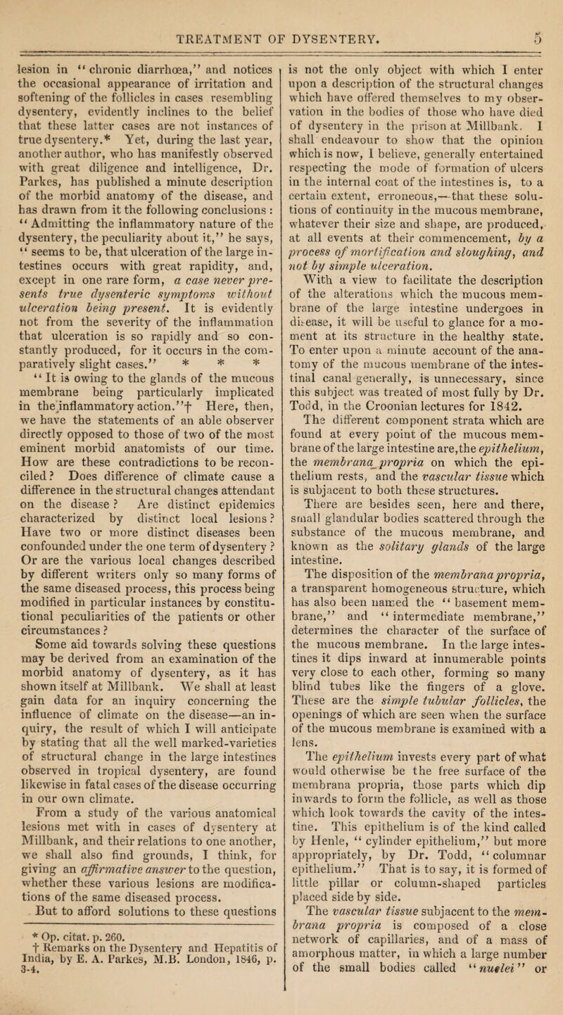 lesion in “ chronic diarrhoea,” and notices the occasional appearance of irritation and softening of the follicles in cases resembling dysentery, evidently inclines to the belief that these latter cases are not instances of true dysentery.* Yet, during the last year, another author, who has manifestly observed with great diligence and intelligence, Dr. Parkes, has published a minute description of the morbid anatomy of the disease, and has drawn from it the following conclusions : “ Admitting the inflammatory nature of the dysentery, the peculiarity about it,” he says, “ seems to be, that ulceration of the large in¬ testines occurs with great rapidity, and, except in one rare form, a case never pre¬ sents true dysenteric symptoms without ulceration being present. It is evidently not from the severity of the inflammation that ulceration is so rapidly and so con¬ stantly produced, for it occurs in the com¬ paratively slight cases.” * * * “ It is owing to the glands of the mucous membrane being particularly implicated in the inflammatory action.”f Here, then, we have the statements of an able observer directly opposed to those of two of the most eminent morbid anatomists of our time. H ow are these contradictions to be recon¬ ciled ? Does difference of climate cause a difference in the structural changes attendant on the disease ? Are distinct epidemics characterized by distinct local lesions ? H ave two or more distinct diseases been confounded under the one term of dysentery ? Or are the various local changes described by different writers only so many forms of the same diseased process, this process being modified in particular instances by constitu¬ tional peculiarities of the patients or other circumstances ? Some aid towards solving these questions may be derived from an examination of the morbid anatomy of dysentery, as it has shown itself at Millbank. We shall at least gain data for an inquiry concerning the influence of climate on the disease—an in¬ quiry, the result of which I will anticipate by stating that all the well marked-varieties of structural change in the large intestines observed in tropical dysentery, are found likewise in fatal cases of the disease occurring in our own climate. From a study of the various anatomical lesions met with in cases of dysentery at Millbank, and their relations to one another, we shall also find grounds, I think, for giving an affirmative answer to the question, whether these various lesions are modifica¬ tions of the same diseased process. But to afford solutions to these questions * Op. citat. p. 260. f Remarks on the Dysentery and Hepatitis of India, by E. A. Parkes, M.B. London, 1846, p. 3-4. is not the only object with which I enter upon a description of the structural changes which have offered themselves to my obser¬ vation in the bodies of those who have died of dysentery in the prison at Millbank. I shall endeavour to show that the opinion which is now, I believe, generally entertained respecting the mode of formation of ulcers in the internal coat of the intestines is, to a certain extent, erroneous,—that these solu¬ tions of continuity in the mucous membrane, whatever their size and shape, are produced, at all events at their commencement, by a process of mortification and sloughing, and not by simple ulceration. With a view to facilitate the description of the alterations which the mucous mem¬ brane of the large intestine undergoes in disease, it will be useful to glance for a mo¬ ment at its structure in the healthy state. To enter upon a minute account of the ana¬ tomy of the mucous membrane of the intes¬ tinal canal generally, is unnecessary, since this subject was treated of most fully by Dr. Todd, in the Croonian lectures for 1842. The different component strata which are found at every point of the mucous mem¬ brane of the large intestine are, the epithelium, the membrana propria on which the epi¬ thelium rests, and the vascular tissue which is subjacent to both these structures. There are besides seen, here and there, small glandular bodies scattered through the substance of the mucous membrane, and known as the solitary glands of the large intestine. The disposition of the membr anapropria, a transparent homogeneous structure, which has also been named the “ basement mem¬ brane,” and “ intermediate membrane,” determines the character of the surface of the mucous membrane. In the large intes¬ tines it dips inward at innumerable points very close to each other, forming so many blind tubes like the fingers of a glove. These are the simple tubular follicles, the openings of which are seen when the surface of the mucous membrane is examined with a lens. The epithelium invests every part of wdiat would otherwise be the free surface of the membrana propria, those parts which dip inwards to form the follicle, as well as those which look towards the cavity of the intes¬ tine. This epithelium is of the kind called by Henle, “ cylinder epithelium,” but more appropriately, by Dr. Todd, “columnar epithelium.” That is to say, it is formed of little pillar or column-shaped particles placed side by side. The vascular tissue subjacent to the mem¬ brana propria is composed of a close network of capillaries, and of a mass of amorphous matter, in which a large number of the small bodies called “nutlei” or