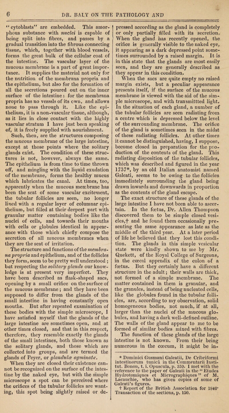 “ cytoblasts” are embedded. This amor¬ phous substance with nuclei is capable of being split into fibres, and passes by a gradual transition into the fibrous connecting tissue, which, together with blood vessels, forms the great bulk of the cellular coat of the intestine. The vascular layer of the mucous membrane is a part of great impor¬ tance. It supplies the material not only for the nutrition of the membrana propria and the epithelium, but also for the formation of all the secretions poured out on the inner surface of the intestine : for the membrana propria has no vesssls of its own, and allows none to pass through it. Like the epi¬ thelium, it is anon-vascular tissue, although, as it lies in close contact with the highly vascular stratum I have just been speaking of, it is freely supplied with nourishment. Such, then, are the structures composing the mucous membrane of the large intestine, except at those points where the solitary glands exist. The condition of these struc¬ tures is not, however, always the same. The epithelium is from time to time thrown off, and mingling with the liquid exudation of the membrane, forms the healthy mucus which lubricates the canal. At times, too, apparently when the mucous membrane has been the seat of some vascular excitement, the tubular follicles are seen, no longer lined with a regular layer of columnar epi¬ thelium, but filled at their deepest part with granular matter containing bodies like the nuclei of cells, and towards their mouths with cells or globules identical in appear¬ ance with those which chiefly compose the secretion of all mucous membranes when they are the seat of irritation. The structure and functions of the membra¬ na propria and epithelium, and of the follicles they form, seem to be pretty well understood ; but respecting the solitary glands our know¬ ledge is at present very imperfect. They have been described as flask-shaped sacs, opening by a small orifice on the surface of the mucous membrane ; and they have been supposed to differ from the glands of the small intestine in having constantly open mouths. But after repeated examination of these bodies with the simple microscope, I have satisfied myself that the glands of the large intestine are sometimes open, and at other times closed, and that in this respect, therefore, they resemble exactly the glands of the small intestines, both those known as the solitary glands, and those which are collected into groups, and are termed the glands of Peyer, or glandules agminate. When they are closed their existence can¬ not be recognized on the surface of the intes¬ tine by the naked eye, but with the simple microscope a spot can be perceived where the orifices of the tubular follicles are want¬ ing, this spot being slightly raised or de¬ pressed according as the gland is completely or only partially filled with its secretion. When the gland has recently opened, the orifice is generally visible to the naked eye, it appearing as a dark depressed point some¬ times surrounded by a raised margin. It is in this state that the glands are most easily seen, and they are generally described as they appear in this condition. When the sacs are quite empty no raised margin exists, but a peculiar appearance presents itself, if the surface of the mucous membrane is viewed with the aid of the sim¬ ple microscope, and with transmittted light. In the situation of each gland, a number of the tubular follicles are seen radiating from a centre which is depressed below the level of the surrounding membrane. The orifice of the gland is sometimes seen in the midst of these radiating follicles. At other times it cannot be distinguished, having, I suppose, become closed in preparation for the pio- duction of the contents of the gland. This radiating disposition of the tubular follicles, which was described and figured in the year 1737*, by an old Italian anatomist named Galeati, seems to be owing to the follicles immediately surrounding the gland being drawn inwards and downwards in proportion as the contents of the gland escape. The exact structure of these glands of the large intestine I have not been able to ascer¬ tain. In the fetus, Dr. Allen Thompson discovered them to be simple closed vesi¬ cles,f and he found them occasionally pre¬ senting the same appearance as late as the middle of the third year. At a later period of life he believed that they lost this condi¬ tion. The glands in this simple vesicular state were kindly shown to me by Mr. Quekett, of the Royal College of Surgeons, in the coecal appendix of the colon of a fetus. But they certainly have a different structure in the adult; their walls are thick, not formed of a simple membrane. The matter contained in them is granular, and the granules, instead of being nucleated cells, like the globules found in the tubular folli¬ cles, are, according to my observation, solid homogeneous bodies, not much, if at all, larger than the nuclei of the mucous glo¬ bules, and having a dark well-defined outline. The walls of the gland appear to me to be formed of similar bodies mixed with fibres. The function of these glands of the large intestine is not known. From their being numerous in the coecum, it might be in- * Dominici Gusmani Galeatii, De Cribriformi intestinorum tunica in the Commentarii Insti- tut. Bonon, t. i. Opuscula, p. 359* I met with the reference to the paper of Galeati in the “ Etudes Hydrotomiques et Micrographiques ” of M. Lacauchie, who has given copies of some of Galeati’s figures. t Report of the British Association for 1840* Transaction of the sections, p. 150.
