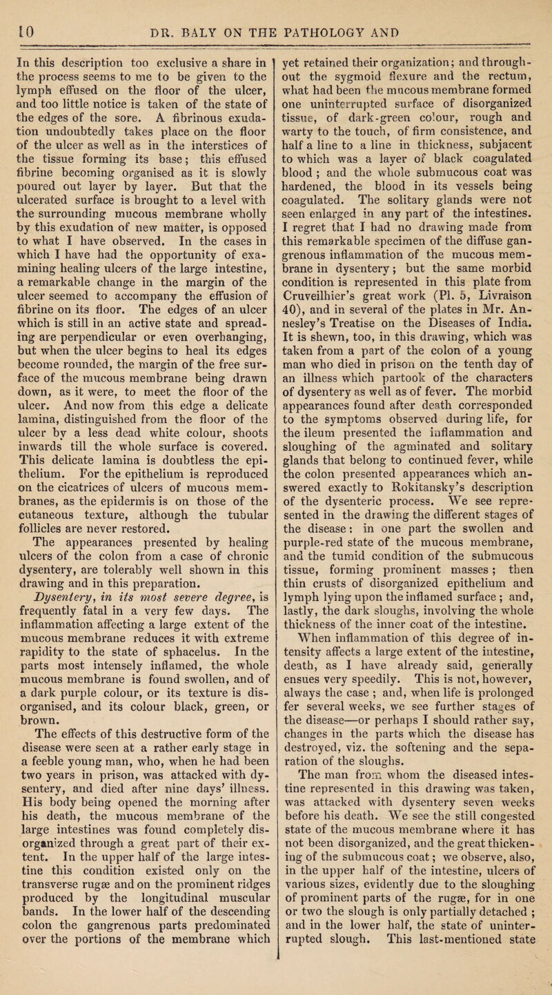 In this description too exclusive a share in the process seems to me to be given to the lymph effused on the floor of the ulcer, and too little notice is taken of the state of the edges of the sore. A fibrinous exuda¬ tion undoubtedly takes place on the floor of the ulcer as well as in the interstices of the tissue forming its base; this effused fibrine becoming organised as it is slowly poured out layer by layer. But that the ulcerated surface is brought to a level with the surrounding mucous membrane wholly by this exudation of new matter, is opposed to what I have observed. In the cases in which I have had the opportunity of exa¬ mining healing ulcers of the large intestine, a remarkable change in the margin of the ulcer seemed to accompany the effusion of fibrine on its floor. The edges of an ulcer which is still in an active state and spread¬ ing are perpendicular or even overhanging, but when the ulcer begins to heal its edges become rounded, the margin of the free sur¬ face of the mucous membrane being drawn down, as it were, to meet the floor of the ulcer. And now from this edge a delicate lamina, distinguished from the floor of the ulcer bv a less dead white colour, shoots inwards till the whole surface is covered. This delicate lamina is doubtless the epi¬ thelium. For the epithelium is reproduced on the cicatrices of ulcers of mucous mem¬ branes, as the epidermis is on those of the cutaneous texture, although the tubular follicles are never restored. The appearances presented by healing ulcers of the colon from a case of chronic dysentery, are tolerably well shown in this drawing and in this preparation. Dysentery, in its most severe degree, is frequently fatal in a very few days. The inflammation affecting a large extent of the mucous membrane reduces it with extreme rapidity to the state of sphacelus. In the pai*ts most intensely inflamed, the whole mucous membrane is found swollen, and of a dark purple colour, or its texture is dis¬ organised, and its colour black, green, or brown. The effects of this destructive form of the disease were seen at a rather early stage in a feeble young man, who, when he had been two years in prison, was attacked with dy¬ sentery, and died after nine days’ illness. His body being opened the morning after his death, the mucous membrane of the large intestines was found completely dis¬ organized through a great part of their ex¬ tent. In the upper half of the large intes¬ tine this condition existed only on the transverse rugae and on the prominent ridges produced by the longitudinal muscular bands. In the lower half of the descending colon the gangrenous parts predominated over the portions of the membrane which yet retained their organization; and through¬ out the sygmoid flexure and the rectum, what had been the mucous membrane formed one uninterrupted surface of disorganized tissue, of dark-green colour, rough and warty to the touch, of firm consistence, and half a line to a line in thickness, subjacent to which was a layer of black coagulated blood ; and the whole submucous coat was hardened, the blood in its vessels being coagulated. The solitary glands were not seen enlarged in any part of the intestines. I regret that I had no drawing made from this remarkable specimen of the diffuse gan¬ grenous inflammation of the mucous mem¬ brane in dysentery; but the same morbid condition is represented in this plate from Cruveilhier’s great work (Pl. 5, Livraison 40), and in several of the plates in Mr. An- nesley’s Treatise on the Diseases of India. It is shewn, too, in this drawing, which was taken from a part of the colon of a young man who died in prison on the tenth day of an illness which partook of the characters of dysentery as well as of fever. The morbid appearances found after death corresponded to the symptoms observed during life, for the ileum presented the inflammation and sloughing of the agminated and solitary glands that belong to continued fever, while the colon presented appearances which an¬ swered exactly to Rokitansky’s description of the dysenteric process. We see repre¬ sented in the drawing the different stages of the disease: in one part the swollen and purple-red state of the mucous membrane, and the tumid condition of the submucous tissue, forming prominent masses; then thin crusts of disorganized epithelium and lymph lying upon the inflamed surface; and, lastly, the dark sloughs, involving the whole thickness of the inner coat of the intestine. When inflammation of this degree of in¬ tensity affects a large extent of the intestine, death, as I have already said, generally ensues very speedily. This is not, however, always the case ; and, when life is prolonged fer several weeks, we see further stages of the disease—or perhaps I should rather say, changes in the parts which the disease has destroyed, viz. the softening and the sepa¬ ration of the sloughs. The man from whom the diseased intes¬ tine represented in this drawing was taken, was attacked with dysentery seven weeks before his death. We see the still congested state of the mucous membrane where it has not been disorganized, and the great thicken¬ ing of the submucous coat; we observe, also, in the upper half of the intestine, ulcers of various sizes, evidently due to the sloughing of prominent parts of the rugae, for in one or two the slough is only partially detached ; and in the lower half, the state of uninter¬ rupted slough. This last-mentioned state