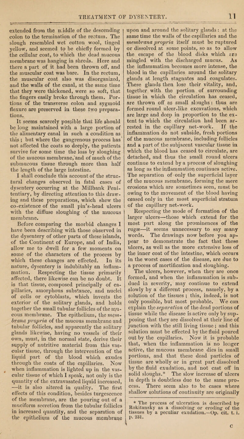 extended from the middle of the descending colon to the termination of the rectum. The slough resembled wet cotton wool, tinged yellow, and seemed to be chiefly formed by the cellular coat, to which the dead mucous membrane was hanging in shreds. Here and there a part of it had been thrown off, and the muscular coat was bare. In the rectum, the muscular coat also was disorganized, and the walls of the canal, at the same time that they were thickened, were so soft, that the fingers easily broke through them. Por¬ tions of the transverse colon and sygmoid flexure are preserved in these two prepara¬ tions. It seems scarcely possible that life should be long maintained with a large portion of the alimentary canal in such a condition as this ; but where the gangrenous process has not affected the coats so deeply, the patients survive for some time the loss by sloughing of the mucous membrane,'and of much of the submucous tissue through more than half the length of the large intestine. I shall conclude this account of the struc¬ tural changes observed in fatal cases of dysentery occurring at the Millbank Peni¬ tentiary, by directing attention to this draw¬ ing and these preparations, which shew the co-existence of the small pin’s-head ulcers with the diffuse sloughing of the mucous membrane. Before comparing the morbid changes I have been describing with those observed in the dysentery of other parts of these islands, of the Continent of Europe, and of India, allow me to dwell for a few moments on some of the characters of the process by which these changes are effected. In its nature, dysentery is indubitably an inflam¬ mation. Respecting the tissue primarily affected, there likewise can be no doubt. It is that tissue, composed principally of ca¬ pillaries, amorphous substance, and nuclei of cells or cytoblasts, which invests the exterior of the solitary glands, and holds together the small tubular follicles of the mu¬ cous membrane. The epithelium, the mem- brana propria of the mucous membrane and tubular follicles, and apparently the solitary glands likewise, having no vessels of their own, must, in the normal state, derive their supply of nutritive material from this vas¬ cular tissue, through the intervention of the liquid part of the blood which exudes through the coats of the capillaries. Now when inflammation is lighted up in the vas¬ cular tissue of which I speak, not only is the quantity of the extravasated liquid increased, —it is also altered in quality. The first effects of this condition, besides turgescence of the membrane, are the pouring out of a muciform secretion from the tubular follicles in increased quantity, and the separation of the epithelium of the mucous membrane upon and around the solitary glands : at the same time the walls of the capillaries and the mernbrana propria itself must be ruptured or dissolved at some points, so as to allow the escape of the blood disks which are mingled with the discharged mucus. As the inflammation becomes more intense, the blood in the capillaries around the solitary glands at length stagnates and coagulates. These glands then lose their vitality, and, together with the portion of surrounding tissue in which the circulation has ceased, are thrown off as small sloughs : thus are formed round ulcer-like excavations, which are large and deep in proportion to the ex¬ tent to which the circulation had been ar¬ rested in the capillary net-work. If the inflammation do not subside, fresh portions of the mucous membrane, including follicles and a part of the subjacent vascular tissue in which the blood has ceased to circulate, are detached, and thus the small round ulcers continue to extend by a process of sloughing as long as the inflammation continues active. The separation of only the superficial layer of the mucous membrane, forming the mere erosions which are sometimes seen, must be owing to the movement of the blood having ceased only in the most superficial stratum of the capillary net-work. Respecting the mode of formation of the larger ulcers—those which extend for the most part along the prominences of the rugae—it seems unnecessary to say many words. The drawings now before you ap¬ pear to demonstrate the fact that these ulcers, as well as the more extensive loss of the inner coat of the intestine, which occurs in the worst cases of the disease, are due to a process of mortification and sloughing. The ulcers, however, when they are once formed, and when the inflammation is sub¬ dued in severity, may continue to extend slowly by a different process, namely, by a solution of the tissues ; this, indeed, is not only possible, but most probable. We can explain the separation of the dead portions of tissue while the disease is active only by sup¬ posing that they are dissolved at their line of junction with the still living tissue ; and this solution must be effected by the fluid poured out by the capillaries. Now it is probable that, when the inflammation is no longer active, the mucous membrane dies in small portions, and that these dead particles of tissue are wholly or in great part dissolved by the fluid exudation, and not cast off in solid sloughs.* The slow increase of ulcers in depth is doubtless due to the same pro¬ cess. There seem also to be cases where shallow solutions of continuity are originally * The process of ulceration is described by Rokitansky as a dissolving or eroding of the tissues by a peculiar exudation.—Op. cit. t. i. p. 231. C