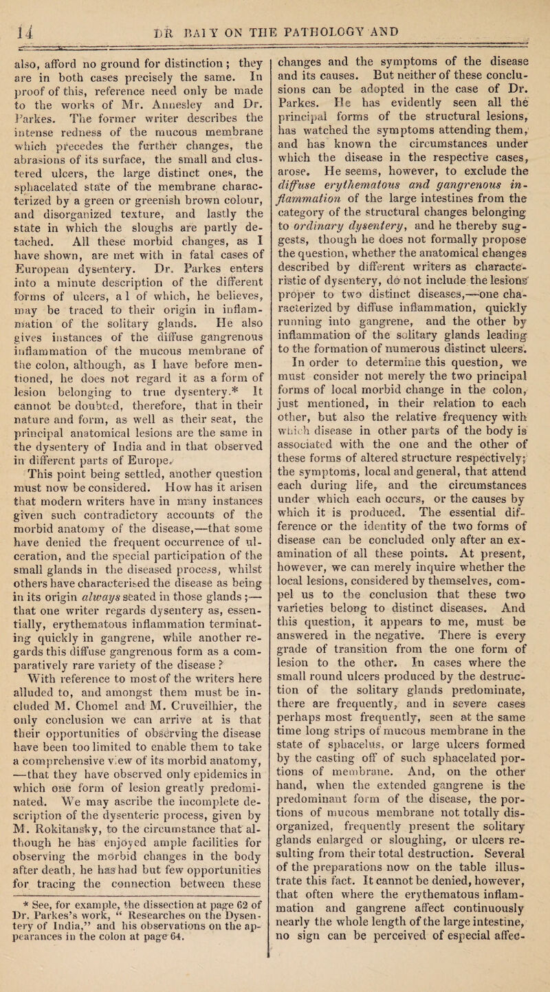 also, afford no ground for distinction ; they are in both cases precisely the same. In proof of this, reference need only be made to the works of Mr. Annesley and Dr. Parkes. The former writer describes the intense redness of the mucous membrane which precedes the further changes, the abrasions of its surface, the small and clus¬ tered ulcers, the large distinct ones, the sphacelated state of the membrane charac¬ terized by a green or greenish brown colour, and disorganized texture, and lastly the state in which the sloughs are partly de¬ tached. All these morbid changes, as I have shown, are met with in fatal cases of European dysentery. Dr. Parkes enters into a minute description of the different forms of ulcers, a 1 of which, he believes, may be traced to their origin in inflam¬ mation of the solitary glands. He also gives instances of the diffuse gangrenous inflammation of the mucous membrane of the colon, although, as I have before men¬ tioned, he does not regard it as a form of lesion belonging to true dysentery.* It cannot be doubted, therefore, that in their nature and form, as well as their seat, the principal anatomical lesions are the same in the dysentery of India and in that observed in different parts of Europe. This point being settled, another question must now be considered. How has it arisen that modern writers have in many instances given such contradictory accounts of the morbid anatomy of the disease,—that some have denied the frequent occurrence of ul¬ ceration, and the special participation of the small glands in the diseased process, whilst others have characterised the disease as being in its origin always seated in those glands ;— that one writer regards dysentery as, essen¬ tially, erythematous inflammation terminat¬ ing quickly in gangrene, while another re¬ gards this diffuse gangrenous form as a com¬ paratively rare variety of the disease ? With reference to most of the writers here alluded to, and amongst them must be in¬ cluded M. Chomel and M. Cruveilhier, the only conclusion we can arrive at is that their opportunities of observing the disease have been too limited to enable them to take a comprehensive view of its morbid anatomy, —that they have observed only epidemics in which one form of lesion greatly predomi¬ nated. We may ascribe the incomplete de¬ scription of the dysenteric process, given by M. Rokitansky, to the circumstance that al¬ though he has enjoyed ample facilities for observing the morbid changes in the body after death, he has had but few opportunities for tracing the connection between these * See, for example, the dissection at page 62 of Dr. Parkes’s work, “ Researches on the Dysen¬ tery of India,” and his observations on the ap¬ pearances in the colon at page64. changes and the symptoms of the disease and its causes. But neither of these conclu¬ sions can be adopted in the case of Dr. Parkes. He has evidently seen all the principal forms of the structural lesions, has watched the symptoms attending them, and has known the circumstances under which the disease in the respective cases, arose. He seems, however, to exclude the diffuse erythematous and gangrenous in¬ flammation of the large intestines from the category of the structural changes belonging to ordinary dysentery, and he thereby sug¬ gests, though he does not formally propose the question, whether the anatomical ehanges described by different writers as characte¬ ristic of dysentery, do not include the lesions proper to two distinct diseases,—one cha¬ racterized by diffuse inflammation, quickly running into gangrene, and the other by inflammation of the solitary glands leading to the formation of numerous distinct ulcers. In order to determine this question, we must consider not merely the two principal forms of local morbid change in the colon, just mentioned, in their relation to each other, but also the relative frequency with which disease in other parts of the body is associated with the one and the other of these forms of altered structure respectively; the symptoms, local and general, that attend each during life, and the circumstances under which each occurs, or the causes by which it is produced. The essential dif¬ ference or the identity of the two forms of disease can be concluded only after an ex¬ amination of all these points. At present, however, we can merely inquire whether the local lesions, considered by themselves, com¬ pel us to the conclusion that these two varieties belong to distinct diseases. And this question, it appears to me, must be answered in the negative. There is every grade of transition from the one form of lesion to the other. In cases where the small round ulcers produced by the destruc¬ tion of the solitary glands predominate, there are frequently, and in severe cases perhaps most frequently, seen at the same time long strips of mucous membrane in the state of sphacelus, or large ulcers formed by the casting off of such sphacelated por¬ tions of membrane. And, on the other hand, when the extended gangrene is the predominant form of the disease, the por¬ tions of mucous membrane not totally dis¬ organized, frequently present the solitary glands enlarged or sloughing, or ulcers re¬ sulting from their total destruction. Several of the preparations now on the table illus¬ trate this fact. It cannot be denied, however, that often where the erythematous inflam¬ mation and gangrene affect continuously nearly the whole length of the large intestine, no sign can be perceived of especial affed-