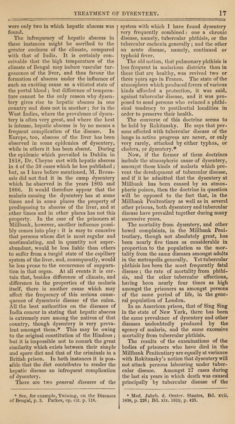 were only two in which hepatic abscess was found. The infrequency of hepatic abscess in these instances might be ascribed to the greater coolness of the climate, compared with that of India. It is certainly con¬ ceivable that the high temperature of the climate of Bengal may induce vascular tur- gescence of the liver, and thus favour the formation of abscess under the influence of such an exciting cause as a vitiated state of the portal blood ; but difference of tempera¬ ture cannot be the only reason why dysen¬ tery gives rise to hepatic abscess in one country and does not in another ; for in the West Indies, where the prevalence of dysen¬ tery is often very great, and where the heat is intense, hepatic abscess is by no means a frequent complication of the disease. In Europe, too, abscess of the liver has been observed in some epidemics of dysentery, while in others it has been absent. During the epidemic which prevailed in Dublin in 1818, Dr. Cheyne met with hepatic abscess in 4 of the 30 cases which he has published ; but, as I have before mentioned, M. Brous- sais did not find it in the camp dysentery which he observed in the years 1805 and 1806. It would therefore appear that the malaria causing the dysentery has at some times and in some places the property of predisposing to abscess of the liver, and at other times and in other places has not this property. In the case of the prisoners at Millbank, however, another influence possi¬ bly comes into play : it is easy to conceive that persons whose diet is most regular and unstimulating, and in quantity not super¬ abundant, would be less liable than others to suffer from a turgid state of the capillary system of the liver, and, consequently, would be less prone to the occurrence of suppura¬ tion in that organ. At all events it is cer¬ tain that, besides difference of climate, and difference in the properties of the malaria itself, there is another cause which may affect the frequency of this serious conse¬ quence of dysenteric disease of the colon. All the best authorities on the diseases of India concur in stating that hepatic abscess is extremely rare among the natives of that country, though dysentery is very preva¬ lent amongst them.* This may be owing to the original constitution of the Hindoos ; but it is impossible not to remark the great similarity which exists between their simple and spare diet and that of the criminals in a British prison. In both instances it is pos¬ sible that the diet contributes to render the hepatic disease an infrequent complication of dysentery. There are two general diseases of the * See, for example, Twining, on the Diseases of Bengal, p. 3. Parkes, op. cit. p. 118. system with which I have found dysentery very frequently combined: one a chronic disease, namely, tubercular phthisis, or the tubercular cachexia generally ; and the other an acute disease, namely, continued or typhoid fever. The old notion, that pulmonary phthisis is less frequent in malarious districts than in those that are healthy, was revived two or three years ago in France. The state of the atmosphere which produced fevers of various kinds afforded a protection, it was said, against tubercular disease, and it was pro¬ posed to send persons who evinced a phthi¬ sical tendency to pestilential localities in order to preserve their health. The converse of this doctrine seems to be held by Rokitansky. He says that per¬ sons affected with tubercular disease of the lungs in active progress are never, or only very rarely, attacked by either typhus, or cholera, or dysentery.* Now, if the former of these doctrines include the atmospheric cause of dysentery, amongst those kinds of malaria which pre¬ vent the development of tubercular disease, and if it be admitted that the dysentery at Millbank has been caused by an atmos¬ pheric poison, then the doctrine in question will be opposed to the fact that, in the Millbank Penitentiary as well as in several other prisons, both dysentery and tubercular disease have prevailed together during many successive years. The mortality from dysentery, and other bowel complaints, in the Millbank Peni¬ tentiary, though not absolutely great, has been nearly five times as considerable in proportion to the population as the mor¬ tality from the same diseases amongst adults in the metropolis generally. Yet tubercular phthisis has been the most frequently fatal disease ; the rate of mortality from phthi¬ sis, and the other tubercular affections, having been nearly four times as high amongst the prisoners as amongst persons of the same period of life, in the gene¬ ral population of London. In an American prison, that of Sing Sing in the state of New York, there has been the same prevalence of dysentery and other diseases undoubtedly produced by the agency of malaria, and the same excessive mortality from tubercular phthisis. The results of the examinations of the bodies of prisoners who have died in the Millbank Penitentiary are equally at variance with Rokitansky’s notion that dysentery will not attack persons labouring under tuber¬ cular disease. Amongst 27 cases during the last six years in which death was caused principally by tubercular disease of the * Med. Jahrb. d. Oester. Staates, Bd. xvii. 1838, p. 226; Bd. xix. 1839, p. 423.
