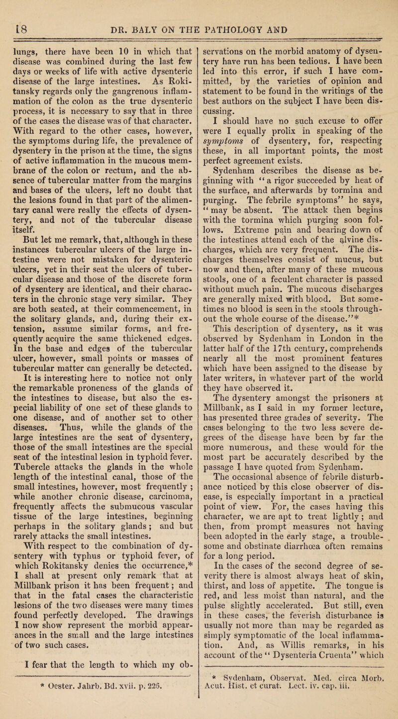lungs, there have been 10 in which that disease was combined during the last few days or weeks of life with active dysenteric disease of the large intestines. As Roki¬ tansky regards only the gangrenous inflam¬ mation of the colon as the true dysenteric process, it is necessary to say that in three of the cases the disease was of that character. With regard to the other cases, however, the symptoms during life, the prevalence of dysentery in the prison at the time, the signs of active inflammation in the mucous mem¬ brane of the colon or rectum, and the ab¬ sence of tubercular matter from the margins and bases of the ulcers, left no doubt that the lesions found in that part of the alimen¬ tary canal were really the effects of dysen¬ tery, and not of the tubercular disease itself. But let me remark, that, although in these instances tubercular ulcers of the large in¬ testine were not mistaken for dysenteric ulcers, yet in their seat the ulcers of tuber¬ cular disease and those of the discrete form of dysentery are identical, and their charac¬ ters in the chronic stage very similar. They are both seated, at their commencement, in the solitary glands, and, during their ex¬ tension, assume similar forms, and fre¬ quently acquire the same thickened edges. In the base and edges of the tubercular ulcer, however, small points or masses of tubercular matter can generally be detected. It is interesting here to notice not only the remarkable proneness of the glands of the intestines to disease, but also the es¬ pecial liability of one set of these glands to one disease, and of another set to other diseases. Thus, while the glands of the large intestines are the seat of dysentery, those of the small intestines are the special seat of the intestinal lesion in typhoid fever. Tubercle attacks the glands in the whole length of the intestinal canal, those of the small intestines, however, most frequently ; while another chronic disease, carcinoma, frequently affects the submucous vascular tissue of the large intestines, beginning perhaps in the solitary glands; and but rarely attacks the small intestines. With respect to the combination of dy¬ sentery with typhus or typhoid fever, of which Rokitansky denies the occurrence,* I shall at present only remark that at Millbank prison it has been frequent; and that in the fatal cases the characteristic lesions of the two diseases were many times found perfectly developed. The drawings I now show represent the morbid appear¬ ances in the small and the large intestines of two such cases. I fear that the length to which my ob¬ servations on the morbid anatomy of dysen¬ tery have run has been tedious. I have been led into this error, if such I have com¬ mitted, by the varieties of opinion and statement to be found in the writings of the best authors on the subject I have been dis¬ cussing. I should have no such excuse to offer were I equally prolix in speaking of the symptoms of dysentery, for, respecting these, in all important points, the most perfect agreement exists. Sydenham describes the disease as be¬ ginning with “ a rigor succeeded by heat of the surface, and afterwards by tormina and purging. The febrile symptoms’’ he says, “may be absent. The attack then begins with the tormina which purging soon fol¬ lows. Extreme pain and bearing down of the intestines attend each of the qlvine dis¬ charges, which are very frequent. The dis¬ charges themselves consist of mucus, but now and then, after many of these mucous stools, one of a feculent character is passed without much pain. The mucous discharges are generally mixed with blood. But some¬ times no blood is seen in the stools through¬ out the whole course of the disease.”* This description of dysentery, as it was observed by Sydenham in London in the latter half of the 17th century, comprehends nearly all the most prominent features which have been assigned to the disease by later writers, in whatever part of the world they have observed it. The dysentery amongst the prisoners at Millbank, as I said in my former lecture, has presented three grades of severity. The cases belonging to the two less severe de¬ grees of the disease have been by far the more numerous, and these would for the most part be accurately described by the passage I have quoted from Sydenham. The occasional absence of febrile disturb¬ ance noticed by this close observer of dis¬ ease, is especially important in a practical point of view. For, the cases having this character, we are apt to treat lightly ; and then, from prompt measures not having been adopted in the early stage, a trouble¬ some and obstinate diarrhoea often remains for a long period. In the cases of the second degree of se¬ verity there is almost always heat of skin, thirst, and loss of appetite. The tongue is red, and less moist than natural, and the pulse slightly accelerated. But still, even in these cases, the feverish disturbance is usually not more than may be regarded as simply symptomatic of the local inflamma¬ tion. And, as Willis remarks, in his account of the “ Dysenteria Cruenta” which * Sydenham, Observat. Med. circa Morb. Acut. Hist, et curat. Lect. iv. cap. iii. * Oester. Jahrb. Bd.xvii. p. 225.