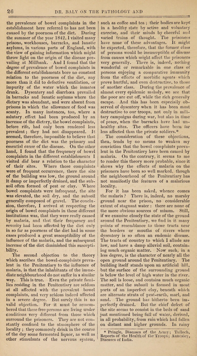 *3* the prevalence of bowel complaints in the establishment here referred to has not been caused by the poorness of the diet. During the summer of the year 1842,1 visited many prisons, workhouses, barracks, and lunatic asylums, in various parts of England, with the view of gaining information which might throw light on the origin of the disease pre¬ vailing at Millbank. And I found that the degree of prevalence of bowel complaints in the different establishments bore no constant relation to the poorness of the diet, any more than it did to defective ventilation, or impurity of the water which the inmates drank. Dysentery and diarrhoea prevailed in barracks and lunatic asylums wThere the dietary was abundant, and were absent from prisons in which the allowance of food was scanty. In many instances, too, where a salutary effect had been produced by an increase of the dietary, the bowel complaints, before rife, had only been rendered less prevalent; they had not disappeared. It seemed, therefore, impossible to believe that poorness of the diet was the primary and essential cause of the disease. On the other hand, I found that the frequency of bowel complaints in the different establishments I visited did bear a relation to the character of their sites. Where those complaints were of frequent occurrence, there the site of the building was low, the ground around it damp or imperfectly drained, and the sub¬ soil often formed of peat or clay. Where bowel complaints were infrequent, the site was elevated, the soil dry, and the subsoil generally composed of gravel. The conclu¬ sion, therefore, I arrived at respecting the origin of bowel complaints in these different institutions was, that they were really caused by malaria, and that their frequency and severity had been affected by the diet only in so far as poorness of the diet had in some cases produced a great susceptibility of the influence of the malaria, and the subsequent increase of the diet diminished this suscepti¬ bility. The second objection to the theory which ascribes the bowel-complaints preva¬ lent in the Penitentiary to the influence of malaria, is that the inhabitants of the imme¬ diate neighbourhood do not suffer in a similar way. This is true. Even the private fami¬ lies residing in the Penitentiary are seldom at all affected with the prevalent bowel complaints, and very seldom indeed affected in a severe degree. But surely this is no valid objection. For it must be remem¬ bered that these free persons are living under conditions very different from those which surround the prisoners. They are not con¬ stantly confined to the atmosphere of the locality ; they commonly drink in the course of the day some fermented liquor, as well as other stimulants of the nervous system, such as coffee and tea ; their bodies are kept in a healthy state by active and voluntary exercise, and their minds by cheerful ami varied trains of thought. The prisoners have none of these advantages. It might be expected, therefore, that the former class of persons would be insusceptible of disease from causes wffiich might affect the prisoners very generally. There is, indeed, nothing wonderful or remarkable in one class of persons enjoying a comparative immunity from the effects of morbific agents which prove hurtful, and even destructive, to those of another class. During the prevalence of almost every epidemic malady, we see that the poor are cut off, while the rich generally escape. And this has been especially ob¬ served of dysentery when it has been most destructive to our troops, not only in mili¬ tary campaigns during war, but also in time of peace, when the barracks have had un¬ healthy sites. The officers have been far less affected than the private soldiers.* The consideration of these objections, then, tends by no means to weaken my conviction that the bowel complaints preva¬ lent in the Penitentiary have been caused by malaria. On the contrary, it seems to me to render this theory more probable, since it shows why the effects of malaria on the prisoners have been so well marked, though the neighbourhood of the Penitentiary has not manifestly the features of a malarious locality. For it has been asked, whence comes the malaria ? There is, indeed, no marshy ground near the prison, no considerable extent of stagnant water : there are none of the more obvious sources of miasm. Still, if we examine closely the state of the ground around the Penitentiary, we find in it many points of resemblance to those tracts near the borders or mouths of rivers where dysentery is so often an endemic disease. The tracts of country to which I allude are low, and have a damp alluvial soil, contain¬ ing much organic matter. Now such, in a less degree, is the character of nearly all the open ground around the Penitentiary. The building itself stands upon an artificial hill, but the surface of the surrounding ground is below the level of high water in the river. The soil is loose, and contains much organic matter, and the subsoil is formed in most parts of an imperfect clay, beneath which are alternate strata of peat-earth, marl, and sand. The ground has hitherto been im¬ perfectly drained. But the chief defect of the site seems to consist in the beds of sand just mentioned being full of water, derived, in all probability, from rain which had fallen on distant and higher grounds. In rainy * Pringle, Diseases of the Army; Tulloch, Reports of the Health of the Troops; Anncsley, Diseases of India.