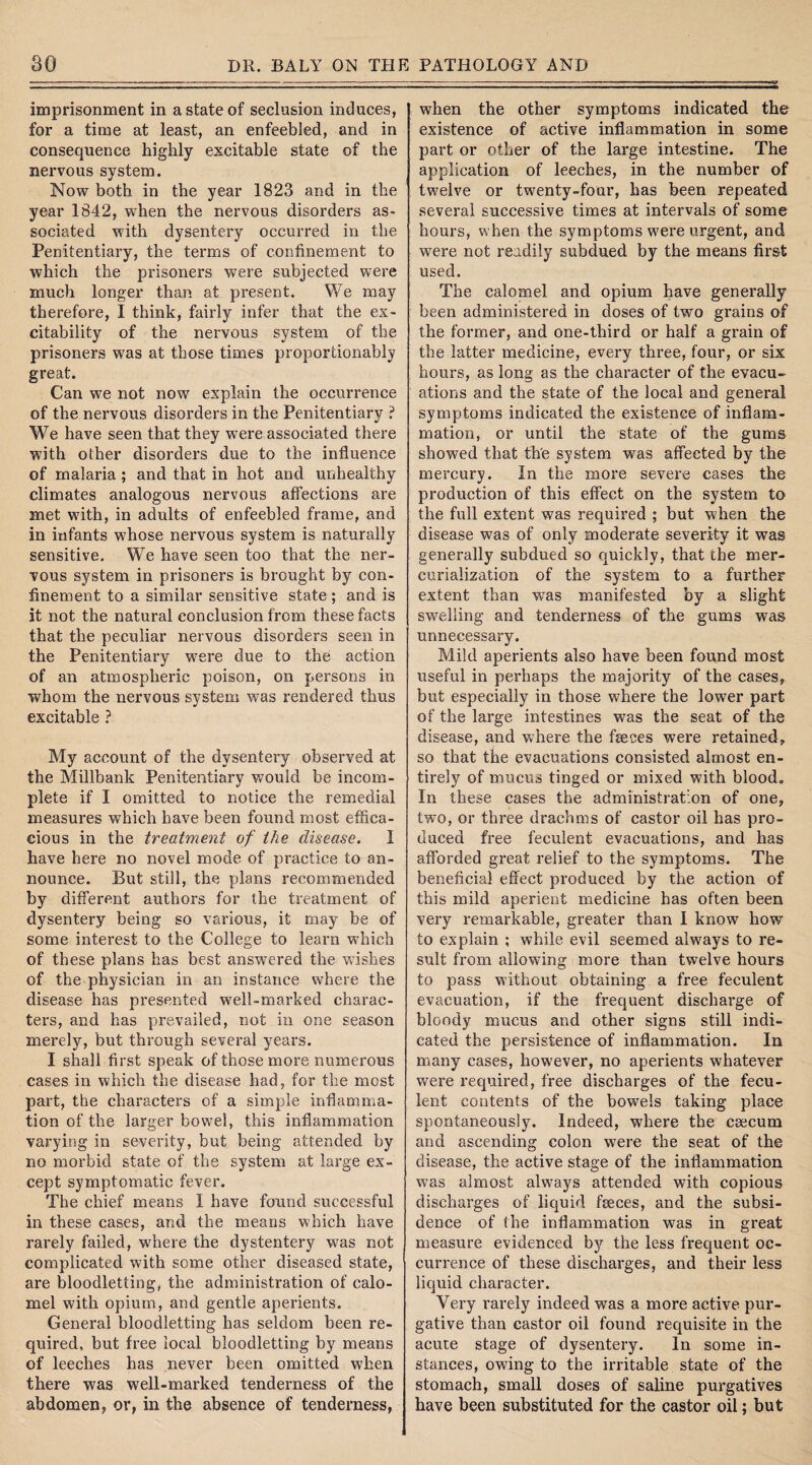 imprisonment in a state of seclusion induces, for a time at least, an enfeebled, and in consequence highly excitable state of the nervous system. Now both in the year 1823 and in the year 1842, when the nervous disorders as¬ sociated with dysentery occurred in the Penitentiary, the terms of confinement to which the prisoners were subjected were much longer than at present. We may therefore, I think, fairly infer that the ex¬ citability of the nervous system of the prisoners was at those times proportionably great. Can we not now explain the occurrence of the nervous disorders in the Penitentiary ? We have seen that they w-ere associated there with other disorders due to the influence of malaria ; and that in hot and unhealthy climates analogous nervous affections are met wfith, in adults of enfeebled frame, and in infants whose nervous system is naturally sensitive. We have seen too that the ner¬ vous system in prisoners is brought by con¬ finement to a similar sensitive state ; and is it not the natural conclusion from these facts that the peculiar nervous disorders seen in the Penitentiary w7ere due to the action of an atmospheric poison, on persons in whom the nervous system w7as rendered thus excitable ? My account of the dysentery observed at the Millbank Penitentiary would be incom¬ plete if I omitted to notice the remedial measures which have been found most effica¬ cious in the treatment of the disease. 1 have here no novel mode of practice to an¬ nounce. But still, the plans recommended by different authors for the treatment of dysentery being so various, it may be of some interest to the College to learn wdfich of these plans has best answered the vdshes of the physician in an instance where the disease has presented w7ell~marked charac¬ ters, and has prevailed, not in one season merely, but through several years. I shall first speak of those more numei'ous cases in which the disease had, for the most part, the characters of a simple inflamma¬ tion of the larger bowel, this inflammation varying in severity, but being attended by no morbid state of the system at large ex¬ cept symptomatic fever. The chief means I have found successful in these cases, and the means which have rarely failed, where the dystentery was not complicated with some other diseased state, are bloodletting, the administration of calo¬ mel with opium, and gentle aperients. General bloodletting has seldom been re¬ quired, but free local bloodletting by means of leeches has never been omitted when there was well-marked tenderness of the abdomen, or, in the absence of tenderness, when the other symptoms indicated the existence of active inflammation in some part or other of the large intestine. The application of leeches, in the number of twelve or twenty-four, has been repeated several successive times at intervals of some hours, when the symptoms wrere urgent, and were not readily subdued by the means first used. The calomel and opium have generally been administered in doses of two grains of the former, and one-third or half a grain of the latter medicine, every three, four, or six hours, as long as the character of the evacu¬ ations and the state of the local and general symptoms indicated the existence of inflam¬ mation, or until the state of the gums showed that the system was affected by the mercury. In the more severe cases the production of this effect on the system to the full extent was required ; but when the disease was of only moderate severity it was generally subdued so quickly, that the mer- curialization of the system to a further extent than was manifested by a slight swelling and tenderness of the gums was unnecessary. Mild aperients also have been found most useful in perhaps the majority of the cases, but especially in those where the lower part of the large intestines w7as the seat of the disease, and where the feces were retained, so that the evacuations consisted almost en¬ tirely of mucus tinged or mixed with blood. In these cases the administration of one, two, or three drachms of castor oil has pro¬ duced free feculent evacuations, and has afforded great relief to the symptoms. The beneficial effect produced by the action of this mild aperient medicine has often been very remarkable, greater than I know how to explain ; while evil seemed always to re¬ sult from allowing more than twelve hours to pass without obtaining a free feculent evacuation, if the frequent discharge of bloody mucus and other signs still indi¬ cated the persistence of inflammation. In many cases, however, no aperients whatever were required, free discharges of the fecu¬ lent contents of the bowels taking place spontaneously. Indeed, where the caecum and ascending colon were the seat of the disease, the active stage of the inflammation was almost alw7ays attended with copious discharges of liquid feces, and the subsi¬ dence of the inflammation was in great measure evidenced by the less frequent oc¬ currence of these discharges, and their less liquid character. Very rarely indeed was a more active pur¬ gative than castor oil found requisite in the acute stage of dysentery. In some in¬ stances, owing to the irritable state of the stomach, small doses of saline purgatives have been substituted for the castor oil; but