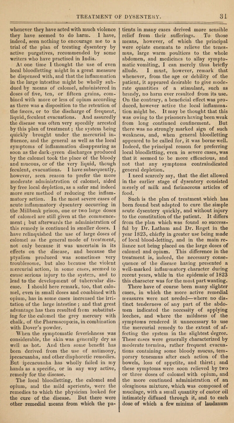 whenever they have acted with much violence they have seemed to do harm. I have, indeed, seen nothing to encourage me to a trial of the plan of treating dysentery by active purgatives, recommended by some writers who have practised in India. At one time I thought the use of even local bloodletting might in a great measure be dispensed with, and that the inflammation in the large intestine might be wholly sub¬ dued by means of calomel, administered in doses of five, ten, or fifteen grains, com¬ bined w7ith more or less of opium according as there was a disposition to the retention of the faeces, or to the discharge of frequent, liquid, feculent evacuations. And assuredly the disease was often very speedily arrested by this plan of treatment; the system being quickly brought under the mercurial in¬ fluence, and the general as well as the local symptoms of inflammation disappearing as soon as the dark-green discharges produced by the calomel took the place of the bloody and mucous, or of the very liquid, though feculent, evacuations* I have subsequently, however, seen reason to prefer the more moderate administration of calomel, aided by free local depletion, as a safer and indeed more sure method of reducing the inflam¬ matory action. In the most severe cases of acute inflammatory dysentery occurring in the Millbank prison, one or two large doses of calomel are still given at the commence¬ ment ; but afterwards the administration of this remedy is continued in smaller doses. I have relinquished the use of large doses of calomel as the general mode of treatment, not only because it was uncertain in its effects on the disease, and because the ptyalism produced was sometimes very troublesome, but also because the violent mercurial action, in some cases, seemed to cause serious injury to the system, and to lead to the development of tubercular dis¬ ease. I should here remark, too, that calo¬ mel, even in small doses and combined with opium, has in some cases increased the irri¬ tation of the large intestine ; and that great advantage has then resulted from substitut¬ ing for the calomel the grey mercury with chalk, of the Pharmacopoeia, in combination with Dover’s powder. When the symptomatic feverishness was considerable, the skin was generally dry as well as hot. And then some benefit has been derived from the use of antimony, ipecacuanha, and other diaphoretic remedies. But ipecacuanha has wholly failed in my hands as a specific, or in any way active, remedy for the disease. The local bloodletting, the calomel and opium, and the mild aperients, were the remedies to which the physician looked for the cure of the disease. But there were other remedial means from which the pa¬ tients in many cases derived more sensible relief from their sufferings. To those means, however, of which the principal were opiate enemata to relieve the tenes¬ mus, large warm poultices to the whole abdomen, and medicines to allay sympto¬ matic vomiting, I can merely thus briefly allude. I must, however, remark that whenever, from the age or debility of the patient, it appeared desirable to give mode¬ rate quantities of a stimulant, such as brandy, no harm ever resulted from its use. On the contrary, a beneficial effect was pro¬ duced, however active the local inflamma¬ tion might be. It may be thought that this was owing to the prisoners having been weak from long continued confinement. But there was no strongly marked sign of such weakness, and, when general bloodletting appeared to be called for, it was borne well. Indeed, the principal reason for preferring local bloodletting, even in severe cases, was that it seemed to be more efficacious, and not that any symptoms contraindicated general depletion. I need scarcely say, that the diet allowed in the earlier stage of dysentery consisted merely of milk and farinaceous articles of food. Such is the plan of treatment which has been found best adapted to cure the simple acute dysentery quickly, and without injury to the constitution of the patient. It differs from the plan which was found so success¬ ful by Dr. Latham and Dr. Roget in the year 1823, chiefly in greater use being made of local blood-letting, and in the main re¬ liance not being placed on the large doses of calomel and opium. This difference in the treatment is, indeed, the necessary conse¬ quence of the disease having presented a well-marked inflammatory character during recent years, while in the epidemic of 1823 this character was for the most part wanting. There have of course been many slighter cases, in which the more active remedial measures were not needed—where no dis¬ tinct tenderness of any part of the abdo¬ men indicated the necessity of applying leeches, and where the mildness of the symptoms rendered it unnecessary to use the mercurial remedy to the extent of af¬ fecting the system in the slightest degree. These cases were generally characterized by moderate tormina, rather frequent evacua¬ tions containing some bloody mucus, tem¬ porary tenesmus after each action of the bowels, loss of appetite, and thirst; and these symptoms were soon relieved by two or three doses of calomel with opium, and the more continued administration of an oleaginous mixture, which was composed of mucilage, with a small quantity of castor oil intimately diffused through it, and to each dose of which a few minims of laudanum