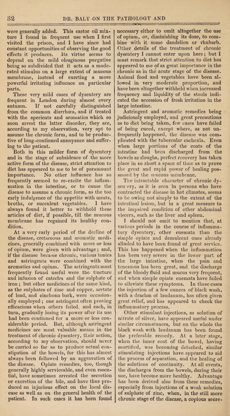 were generally added. This castor oil mix¬ ture I found in frequent use when I first visited the prison, and I have since had constant opportunities of observing the good effects it produces. Its virtue seems to depend on the mild oleaginous purgative being so subdivided that it acts as a mode¬ rated stimulus on a large extent of mucous membrane, instead of exerting a more powerful irritating influence on particular parts. These very mild cases of dysentery are frequent in London during almost every autumn. If not carefully distinguished from the common diarrhoea, and if treated with the aperients and aromatics which so soon arrest the latter disorder, they are, according to my observation, very apt to assume the chronic form, and to be produc¬ tive of long-continued annoyance and suffer¬ ing to the patient. Both in this milder form of dysentery and in the stage of subsidence of the more active form of the disease, strict attention to diet has appeared to me to be of paramount importance. No other influence has so frequently seemed to re-excite the inflam¬ mation in the intestine, or to cause the disease to assume a chronic form, as the too early indulgence of the appetite with meats, broths, or succulent vegetables. I have always found it better to withhold these articles of diet, if possible, till the mucous membrane has regained its healthy con¬ dition. At a very early period of the decline of the disease, cretaceous and aromatic medi¬ cines, generally combined with more or less of opium, were given with advantage; and, if the disease became chronic, various tonics and astringents were combined with the aromatics and opium. The astringents most frequently found useful were the tincture and infusion of catechu and the sulphate of iron ; but other medicines of the same kind, as the sulphates of zinc and copper, acetate of lead, and cinchona bark, were occasion¬ ally employed ; one astringent often proving efficacious when others failed, and each, in turn, gradually losing its power after its use had been continued for a more or less con¬ siderable period. But, although astringent medicines are most valuable means in the treatment of chronic dysentery, their action, according to my observation, should never be carried so far as to produce actual con¬ stipation of the bowels, for this has almost always been followed by an aggravation of the disease. Opiate remedies, too, though generally highly serviceable, and even essen¬ tial, have sometimes arrested the secretion or excretion of the bile, and have thus pro¬ duced an injurious effect on the local dis¬ ease as well as on the general health of the patient. In such cases it has been found necessary either to omit altogether the use of opium, or, diminishing its dose, to com¬ bine with it some dandelion or rhubarb. Other details of the treatment of chronic dysentery I cannot enter upon here; but I must remark that strict attention to diet has appeared to me of as great importance in the chronic as in the acute stage of the disease. Animal food and vegetables have been al¬ lowed in very moderate proportion, and have been altogether withheld when increased frequency and liquidity of the stools indi¬ cated the accession of fresh irritation in the large intestine. Astringent and aromatic remedies being judiciously employed, and great precautions as to diet being taken, few cases have failed of being cured, except where, as not un- frequently happened, the disease was com¬ plicated with the tubercular cachexia. Even when large portions of the coats of the intestine had been discharged from the bowels as sloughs, perfect recovery has taken place in so short a space of time as to prove the great and rapid power of healing pos¬ sessed by the mucous membrane. The intractable character of chronic dy- sen ery, as it is seen in persons who have contracted the disease in hot climates, seems to be owing not simply to the extent of the intestinal lesion, but in a great measure to the impaired condition of other abdominal viscera, such as the liver and spleen. I should not omit to mention that, at various periods in the course of inflamma¬ tory dysentery, other enemata than the simple opiate and demulcent ones already alluded to have been found of great service. This has happened when the inflammation has been very severe in the lower part of the large intestine, when the pain and tenesmus has been great, and the discharge of the bloody fluid and mucus very frequent, and when simple opiate enemata have failed to alleviate these symptoms. In these cases the injection of a few ounces of black wash, with a drachm of laudanum, has often given great relief, and has appeared to check the inflammatory process. Other stimulant injections, as solution of nitrate of silver, have appeared useful under similar circumstances, but on the whole the black wash with laudanum has been found the preferable remedy. At a later stage, when the inner coat of the bowel, having mortified, was becoming detached, similar stimulating injections have appeared to aid the process of separation, and the healing of the solutions of continuity. At all events, the discharges from the bowels, during their use, have become more healthy. Advantage has been derived also from these remedies, especially from injections of a weak solution of sulphate of zinc, when, in the still more chronic stage of the disease, a copious secre-