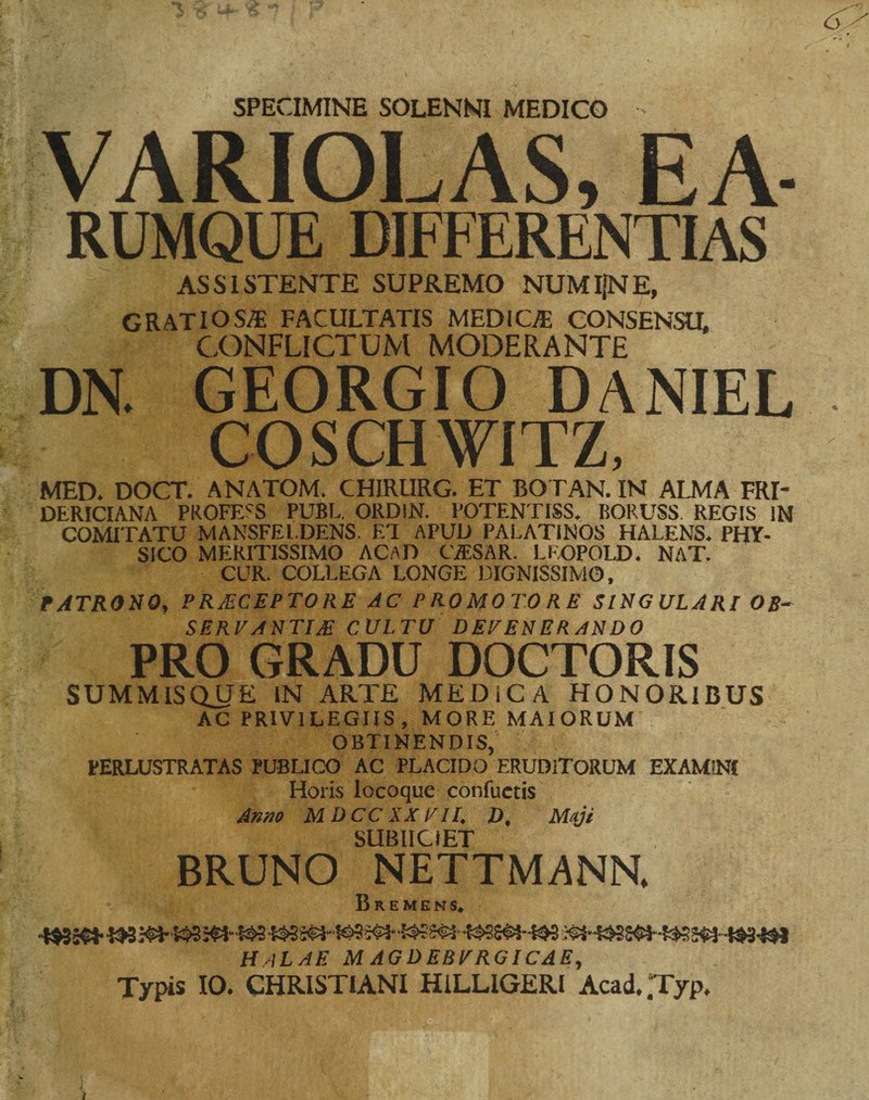 SPECIMINE SOLENNI MEDICO VARIOLAS, EA- RUMQUE DIFFERENTIAS ASSISTENTE SUPREMO NUMIfNE, GRATIOSA; FACULTATIS MEDICA CONSENSU, CONFLICTUM MODERANTE DN. GEORGIO DANIEL COSCHWITZ, MED. DOCT. ANATOM. CHIRURG. ET BOTAN. IN ALMA FRT DERICIANA PROFERS PUBL. ORD!N. POTENTISS. BORUSS. REGIS IN COMITATU MANSFEL.DENS. ET APUD PALATINOS FIALENS. PHY¬ SICO MERITISSIMO AC.aD C7ESAR. LEOPOLD. NAT. CUR. COLLEGA LONGE DIGNISSIMO, PATRONO, PRECEPTORE AC PROMOTORE SINGULARI OB- SERVANTIE CULTU DEVENERANDO PRO GRADU DOCTORIS SUMMISQjJE IN ARTE MEDiCA HONORIBUS AC PRIVILEGIIS, MORE MAIORUM OBTINENDIS, PERLUSTRATAS PUBLICO AC PLACIDO ERUDITORUM EXAMINI Horis locoque confuetis Anno M DCC XX VII. D, Maji SUBIICiET BRUNO NETTMANN. Bremens. HaLAE magdebvrgicae. I Typis 10. CHRISTIANI HiLLIGERI Acad. .Typ,