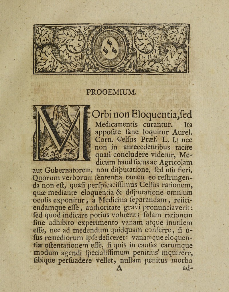 PROOEMIUM. Orbi non Eloquentia/ed Medicamentis curantur. Ita appolite fane loquitur Aurei. Gorn. Celfus Praefi L. I.j nec non in antecedentibus tacite quafi concludere videtur, Me¬ dicum haud fecus ac Agricolam aut Gubernatorem, non difputatione, fed ufu fieri. Quorum verborum fententia tamen eo reitringen- da non eft, quafi perfpicaciflimus Celfus rationem, quae mediante eloquentia & difputatione omnium oculis exponitur, a Medicina feparandam, reiici- endamque efle, authoritate gravi pronunciaverit: fed quod indicare potius voluerit; folam rationem fine adhibito experimento vanam atque inutilem efle, nec ad medendum quidquam conferre, fi u- fus remediorum ipfe deficeret: vanamque eloquen¬ tiae oftentationem efle, fi quis in caufes earumque modum agendi fpecialifiimum penitius' inquirere, fibique perfuadere vellet, nullam penitus morbo A ad-