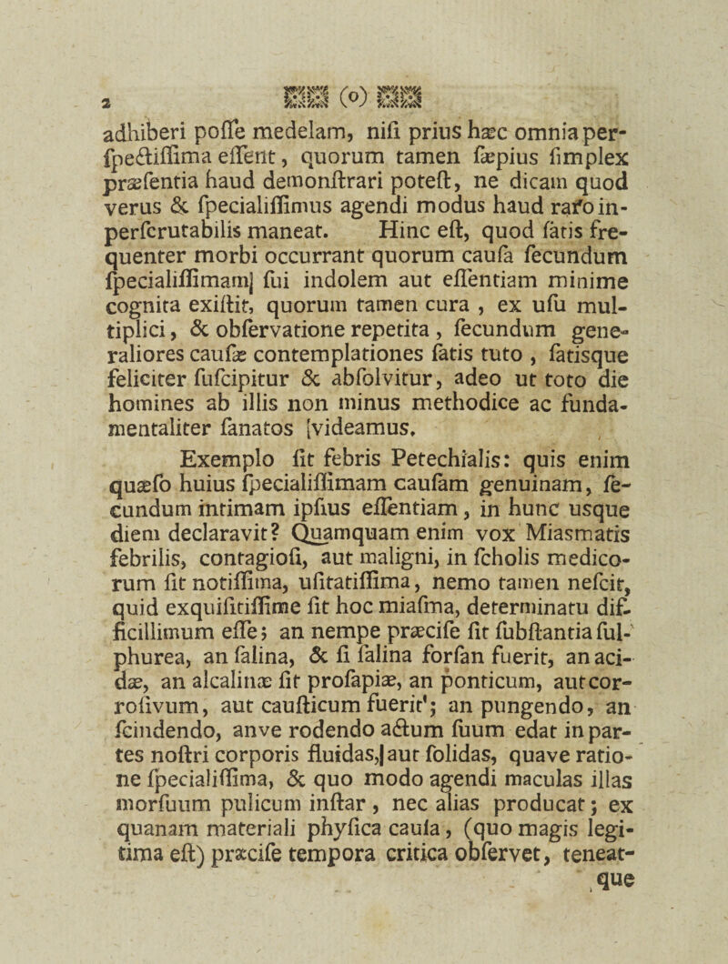 2 adhiberi poffe medelam, nili prius h^c omnia per fpeftiffima effent, quorum tamen faepius fimplex prasfentia haud demonftrari poteft, ne dicam quod verus & fpecialiffimus agendi modus haud rafoin- perfcrutabilis maneat. Hinc eft, quod fatis fre¬ quenter morbi occurrant quorum caufa fecundum fpecialiffimam] fui indolem aut eflentiam minime cognita exiftir, quorum tamen cura , ex ufu mul¬ tiplici , & obfervatione repetita , fecundum gene¬ raliores canfte contemplationes fatis tuto , fatisque feliciter fufcipitur & abfolvitur, adeo ut toto die homines ab illis non minus methodice ac funda¬ mentaliter fanatos [videamus. Exemplo fit febris Petechialis: quis enim qu^fo huius fpecialiflimam caufam genuinam, fe¬ cundum intimam ipfius eflentiam, in hunc usque diem declaravit? Quamquam enim vox Miasmatis febrilis, contagiofi, aut maligni, in fcholis medico¬ rum fit notiffima, ufitatiflima, nemo tamen nefcit, quid exquifitiflime fit hoc miafma, determinatu dif¬ ficillimum effe; an nempe praecife fit fubftantia fui-' phurea, an falina, & fi falina forfan fuerit, an aci¬ dae, an alcalinas fit profapiae, an ponticum, autcor- rofivum, aut caufticum fueriY; an pungendo, an fcindendo, anve rodendo adum fuum edat in par¬ tes noftri corporis fluidas,) aut folidas, quave ratio¬ ne fpeciaiiflima, & quo modo agendi maculas illas morfuum pulicum inftar , nec alias producat; ex quanam materiali phyfica caula, (quo magis legi¬ tima eft) prxcife tempora critica obfervet, teneat- que