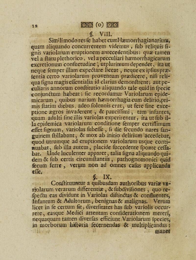 VIII/ Simili modo res fe habet cumHaemorrhagianarium, quam aliquando concurrentem videmus, fub reliquis fi- gnis variolarum eruptionem antecedentibus: quse tamen vela ftatu plethorico, velapecculiari haemorrhagicarum excretionum confuetudine , utplurimum dependet, itauc neque femper illam expcdare liceat , neque ex ipfius prae** ientia certo variolarum proventum praedicere, nifi reli¬ qua figna magis dfentialia id clarius demonftrent; aut pe¬ culiaris annorum conftitutio aliquando tale quid in fpecie conjundum habeat; lic recordamur Variolarum epide¬ micarum 3 quibus narium haemorrhagia cum delirio,pri¬ mis ftatim diebus, adeo folennis erat, ut fere fine exce¬ ptione aegros invaderent , & pauciffimi , tam infantes, quam adulti fine illis variolas experirentur, ita ut fub il¬ la epidemica variolarum conditione femper certiffimum cffet fignum, variolas fubeffe , fi die fecundo nares fan- guinem ftillabant, & mox ab initio delirium accedebat, quod utrumque ad eruptionem variolarum usque conti- «uabat, fub illa autem 3 placide fuccedcnte fponte ceffa- bat. Unde luculenter apparet, talia figna aliquando qui¬ dem & fub certis circumftantiis, pathognomonici quid fecum ferre * verum non ad omnes cafus applicanda cfle* §. IX. Coaftitmmtur a quibusdam authoribus varia? va¬ riolarum verarum differentia, & fubdivifiones , quo re- Ipedu eas dividunt in Variolas diffindas & confluentes, Infantum & Adultorum, benignas & malignas. Verum licet in fe certum fit, diverfitates has fub variolis occur¬ rere, easque Medici attentam confiderationcm mereri* nequaquam tamen diverfas efficiunt Variolarum Ipecies* in morborum hiftoria fecernendas & multiplicandas;