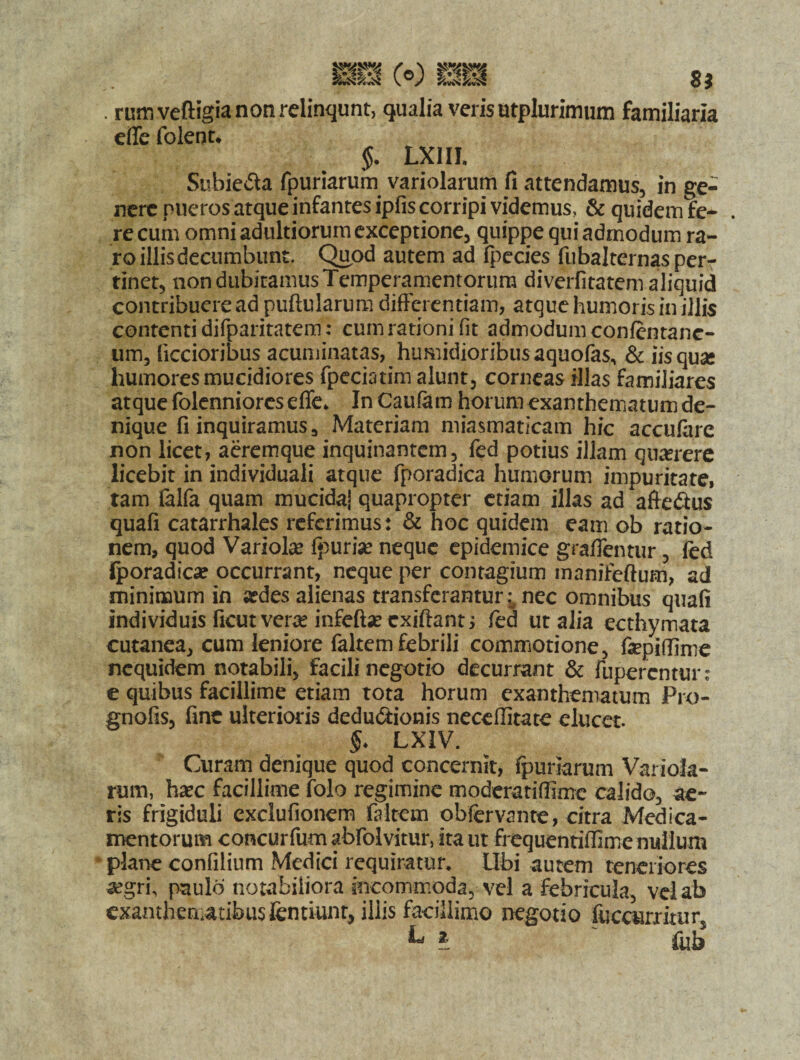 . ruiti veftigia non relinqunt, qualia veris utplurimum familiaria effe foient* §. LX1II, Subie&a fpuriarum variolarum fi attendamus, in ge¬ nere pueros atque infantes ipfis corripi videmus, & quidem fe- . re cum omni adultiorum exceptione, quippe qui admodum ra¬ ro illis decumbunt. Quod autem ad fpecies fubalternas per¬ tinet, non dubitamus Temperamentorum diverfitatem aliquid contribuere ad pullularum differentiam, atque humoris in illis contenti difparitatem: cum rationi fit admodum confentanc- um, liccioribus acuminatas, humidioribusaquofas, & iis quae humores mucidiores fpeciatim alunt, corneas illas familiares atque folenniores effe* In Caufam horum exanthematum de¬ nique fi inquiramus, Materiam miasmaticam hic accufare non licet, aeremque inquinantem, fed potius illam querere licebit in individuali atque fporadica humorum impuritate, tam ialfa quam mucida! quapropter etiam illas ad afte&us quafi catarrhales referimus: & hoc quidem eam ob ratio¬ nem, quod Variolae ipurise neque epidemice graffentur, fed iporadica? occurrant, neque per contagium manifeftum, ad minimum in «des alienas transferantur .; nec omnibus quafi individuis ficutvera? infeftae exiftant; fed ut alia ecthymata cutanea, cum leniore faltem febrili commotione, fepifiime nequidem notabili, facili negotio decurrant & fupercntun e quibus facillime etiam tota horum exanthematum Pro- gnofis, fine ulterioris dedu&ionis neceffitate elucet. $* LXIV. Curam denique quod concernit, fpuriarum Variola¬ rum, h«c facillime folo regimine moderatiffime calido, ae¬ ris frigiduli cxclufionem faltem obfervante, citra Medica¬ mentorum concurfum abfolvitur, ita ut frequentiffime nullum plane confilium Medici requiratur. Ubi autem teneriores «gri\ paulo notabiliora incommoda, vel a febricula, vel ab exanthematibusfentiunt, illis facillimo negotio fuccurritur, L ? ' fub