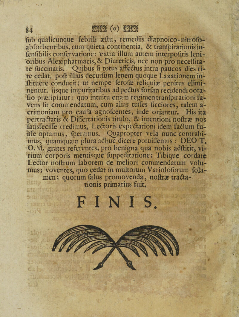 • k 4 fub qualicunque febrili aeftu, remediis diapnoico-nitrofo- abforbentibus,ciun quieta continentia, & tranfpirationis in- fenfibilis confervatione: ‘extra illum autem interpofitis leni¬ oribus Alexipharmacis,& Diureticis, nec non pro necefiita- te fuccinatis. Quibus fi totus affehus intra paucos dies ri¬ te cedat, poft illius decurfum lenem quoque Laxationem in- ftituere conducit; ut nempe ferofie reliquiae penitus elimi¬ nentur, iisque impuritatibus adpehus forfan recidendi occa- fio praeripiatur: quo intuitu etiam regimentranfpirationi fa¬ vens fit commendatum, cum alias tuffes ficciores, talem a- crimoniam pro caura agnofcentes, inde oriantur. His ita pertrahatis & Diflertationis titulo, & intentioni nofirse nos fatisfeciiTe credimus, Lehoris expehationi idem fahum fu- ifle optamus, fperamus. Quapropter vela nunc contrahi¬ mus, quamquam plura adhuc dicere potuifiemus: DEO T. O. VI. grates referentes, pro benigna qua nobis adftitit, vi¬ rium corporis mentisque fuppeditatione; Tibique cordate Lehor noftrum laborem de meliori commendatum volu¬ mus; voventes, quo cedat in multorum Varioloforum fola- men; quorum falus promovenda, noftras traha- tionis primarius fuit. FINIS.