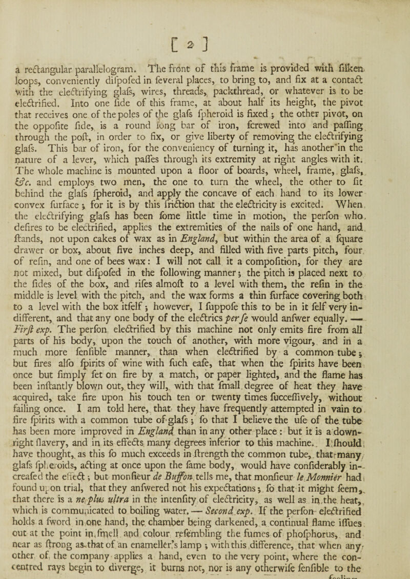 a rectangular parallelogram. The front of this frame is provided with filken. loops, conveniently difpofed in feveral places, to bring to, and fix at a contaCt with the electrifying glafs, wires, threads* packthread, or whatever is to be electrified. Into one fide of this frame, at about half its height, the pivot that receives one of the poles of the glafs fpheroid is fixed ; the other pivot, on the oppofite fide, is a round long bar of iron, fcrewed into and palling through the poll, in order to fix, or give liberty of removing the electrifying glafs. This bar of iron, for the conveniency of turning it, has another'in the nature of a lever, which pafles through its extremity at right angles with it. The whole machine is mounted upon a floor of boards, wheel, frame, glafs, l£c. and employs two men, the one to turn the wheel, the other to fit behind the glafs fpheroid, and apply the concave of each hand to its lower convex furface ^ for it is by this friCtion that the electricity is excited. When the electrifying glafs has been fome little time in motion, the perfon who, defires to be electrified, applies the extremities of the nails of one hand, and Hands, not upon cakes of wax as in England, but within the area of a fquare drawer or box, about five inches deep, and filled with five parts pitch, four of refin, and one of bees wax: I will not call it a compofition, for they are not mixed, but difpofed in the following manner * the pitch is placed next to the Tides of the box, and rifes almoft to a level with them, the refin in the middle is level with the pitch, and the wax forms a thin furface covering both to a level with the box itfelf; however, I fuppofe this to be in it felf very in¬ different, and that any one body of the eleCtrics perfe would anfwer equally. — Firft exp. The perfon electrified by this machine not only emits fire from all parts of his body, upon the touch of another, with more vigour, and in a much more fenlible manner,, than when electrified by a common tube but fires alfo fpirits of wine with fuch eafe, that when the fpirits have been once but Amply fet on fire by a match, or paper lighted, and the flame has been inftantly blown out,, they will,, with that fmall. degree of heat they have acquired, take fire upon his touch ten or twenty times fuccefiively, without failing once. I am told here, that they have frequently attempted in vain to fire fpirits with a common tube of glafs; fo that I believe the ufe of the tube has been more improved in England than in any other place : but it is a down¬ right fiavery, and in its effeCts many degrees inferior to this machine.. I:fhould; have thought* as this fo much exceeds in ftrength the common tube,. thatrmanyy glafs fpheroids, aCting at once upon the fame body, would have confiderably in-- creafed the effeCt; but monfieur de Buffonxt 11s me, that monfieur le Monnier had , found u^on trial, that they anfwered not his expectations j fo that it might feem, that there is a ne^plm ultra in the intenfity of electricity, as well as in,the heat,, which is communicated to boiling water. — Second.exp. If the perfon electrified holds a fword in one hand, the chamber being darkened, a continual flame ifllies out at the point inTmell and colour refembling the fumes of phofphorus,, and near as ftrong as^thatof an enamelkr’s lamp ; with this difference, that when any; other of, the company applies a hand, even to the very point, where the con¬ centred rays begin to diverge, it burns not, nor is any otherwife fenflble to the