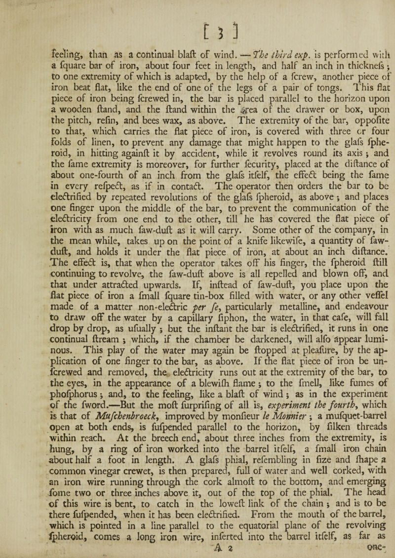 feeling, than as a continual blaft of wind. —tfhe third exp. is performed with a fquare bar of iron, about four feet in length, and half an inch in thicknefs to one extremity of which is adapted, by the help of a fcrew, another piece of iron beat flat, like the end of one of the legs of a pair of tongs. This flat piece of iron being fcrewed in, the bar is placed parallel to the horizon upon a wooden ftand, and the ftand within the *rea of the drawer or box, upon the pitch, refin, and bees wax, as above. The extremity of the bar, oppofite to that, which carries the flat piece of iron, is covered with three or four folds of linen, to prevent any damage that might happen to the glafs fphe- roid, in hitting againft it by accident, while it revolves round its axis ; and the fame extremity is moreover, for further fecurity, placed at the difiance of about one-fourth of an inch from the glafs itfelf, the effeCt being the fame in every refpeCt, as if in contaCt. The operator then orders the bar to be eleCtrified by repeated revolutions of the glafs fpheroid, as above ; and places one finger upon the middle of the bar, to prevent the communication of the electricity from one end to the other, till he has covered the flat piece of iron with as much faw-duft as it will carry. Some other of the company, in the mean while, takes up on the point of a knife likewife, a quantity of faw- duft, and holds it under the flat piece of iron, at about an inch diftance. The efleCt is, that when the operator takes off his finger, the fpheroid ftill continuing to revolve, the faw-dufl; above is all repelled and blown off, and that under attracted upwards. If, inftead of faw-dufl, you place upon the flat piece of iron a fmall fquare tin-box filled with water, or any other veffel made of a matter non-eleCtric per fe, particularly metalline, and endeavour to draw off the water by a capillary fiphon, the water, in that cafe, will fall drop by drop, as ufually ; but the inflant the bar is electrified, it runs in one continual ftream ; which, if the chamber be darkened, will alfo appear lumi¬ nous. This play of the water may again be flopped at pleafure, by the ap¬ plication of one finger to the bar, as above. If the flat piece of iron be un- fcrewed and removed, the eleClricity runs out at the extremity of the bar, to the eyes, in the appearance of a blewifh flame; to the fmell, like fumes of phofphorus *, and, to the feeling, like a blaft of wind; as in the experiment of the fword.—But the moft furprifing of all is, experiment the fourthy which is that of Mufchenbroeck, improved by monfieur le Monnier ; a mufquet-barrel open at both ends, is fufpended parallel to the horizon, by filken threads within reach. At the breech end, about three inches from the extremity, is hung, by a ring of iron worked into the barrel itfelf^ a fmall iron chain about half a foot in length. A glafs phial, refembling in fize and fhape a common vinegar crewet, is then prepared, full of water and well corked, with an iron wire running through the cork almoft to the bottom, and emerging Tome two or three inches above it, out of the top of the phial. The head of this wire is bent, to catch in the loweft link of the chain \ and is to be there fufpended, when it has been eleCtrified. From the mouth of the barrel, which is pointed in a line parallel to the equatorial plane of the revolving Ipheroid, comes a long iron wire, inferted into the barrel itfelf, as far as A 2 ' one-