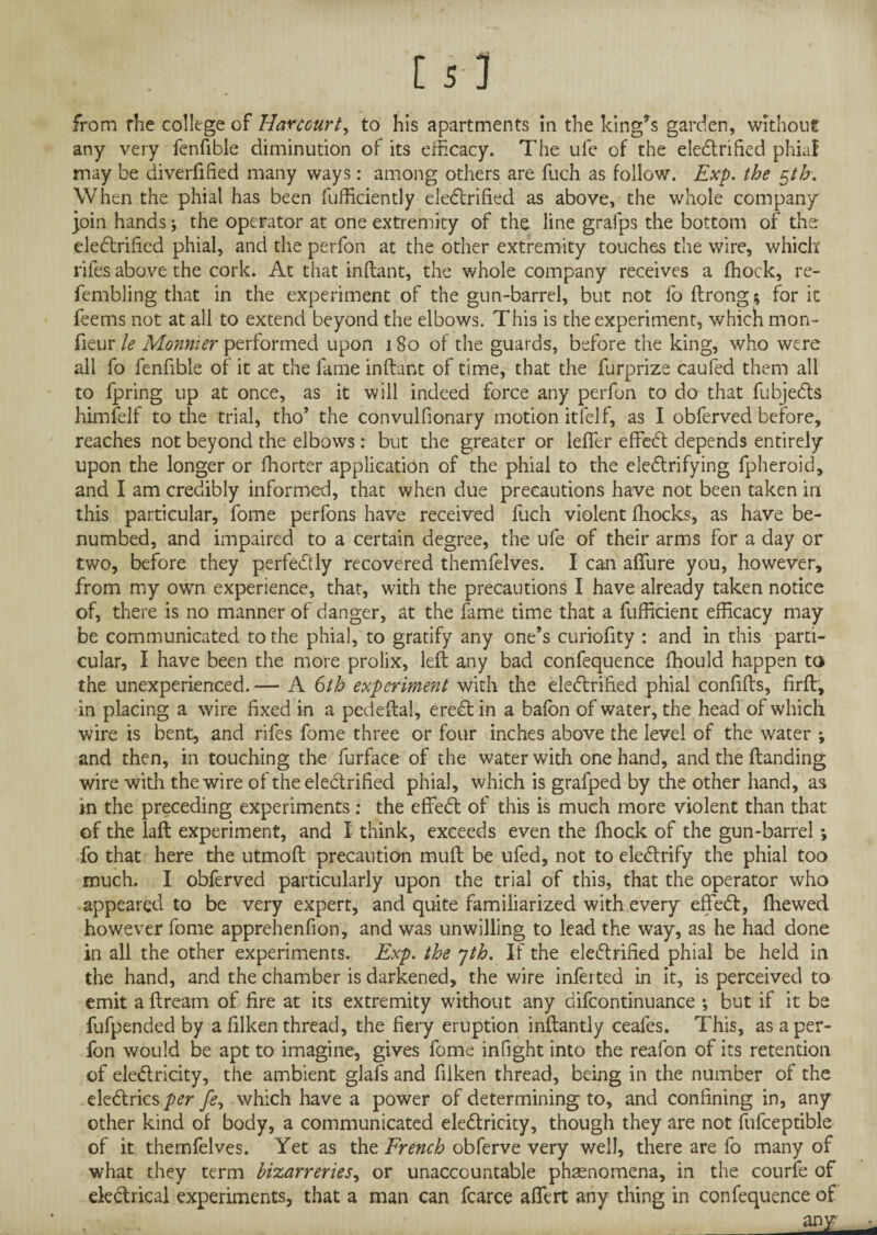 from rhe college of Havccurt, to his apartments in the king*s garden, without any very fenfible diminution of its efficacy. The ufe of the eledtrified phial may be diverfified many ways: among others are fuch as follow. Exp. the $th. When the phial has been Efficiently eledtrified as above, the whole company join hands *, the operator at one extremity of the line grafps the bottom of the electrified phial, and the perfon at the other extremity touches the wire, which’ rifes above the cork. At that inftant, the whole company receives a fhock, re- fembling that in the experiment of the gun-barrel, but not fo ftrong; for it feems not at all to extend beyond the elbows. This is the experiment, which mon- fieur le Monnier performed upon 180 of the guards, before the king, who were all fo fenfible of it at the fame inftant of time, that the furprize caufed them all to fpring up at once, as it will indeed force any perfon to do that fubjedts himfelf to the trial, tho’ the convulfionary motion itfelf, as I obferved before, reaches not beyond the elbows: but the greater or leffer effedl depends entirely upon the longer or ffiorter application of the phial to the eledlrifying Ipheroid, and I am credibly informed, that when due precautions have not been taken in this particular, fome perfons have received fuch violent fhocks, as have be¬ numbed, and impaired to a certain degree, the ufe of their arms for a day or two, before they perfectly recovered themfelves. I can aflure you, however, from my own experience, that, with the precautions I have already taken notice of, there is no manner of danger, at the fame time that a Efficient efficacy may be communicated to the phial, to gratify any one’s curiofity : and in this parti¬ cular, I have been the more prolix, left any bad confequence fhould happen to the unexperienced. — A 6th experiment with the eledtrified phial confifts, firft, in placing a wire fixed in a pedeftal, eredlin a bafon of water, the head of which wire is bent, and rifes fome three or four inches above the level of the water ♦, and then, in touching the furface of the water with one hand, and the Handing wire with the wire of the electrified phial, which is grafped by the other hand, as in the preceding experiments: the effeCt of this is much more violent than that of the laft experiment, and I think, exceeds even the fhock of the gun-barrel; fo that here the utmoft precaution muft be ufed, not to eledtrify the phial too much. I obferved particularly upon the trial of this, that the operator who appeared to be very expert, and quite familiarized with.every effedl, fhewed however fome apprehenfion, and was unwilling to lead the way, as he had done in all the other experiments. Exp. the yth. If the eledtrified phial be held in the hand, and the chamber is darkened, the wire inferted in it, is perceived to emit a ftream of fire at its extremity without any difcontinuance but if it be fufpended by a filken thread, the fiery eruption inftantly ceafes. This, as a per¬ fon would be apt to imagine, gives fome in fight into the reafon of its retention of eledlricity, the ambient glafs and filken thread, being in the number of the eledtrics per fe, which have a power of determining to, and confining in, any other kind of body, a communicated eledlricity, though they are not fufceptible of it themfelves. Yet as the French obferve very well, there are fo many of what they term bizarreries, or unaccountable phenomena, in the courfe of elebtrical experiments, that a man can fcarce aflert any thing in confequence of