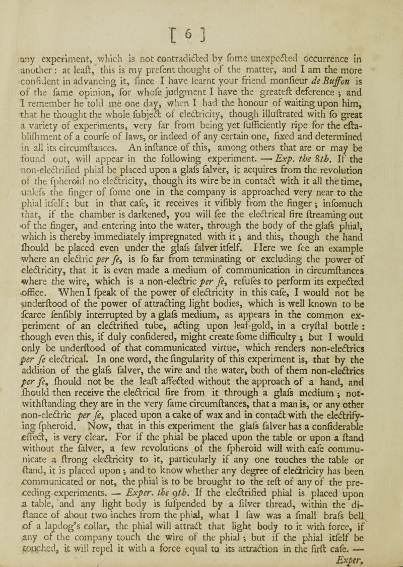 ;any experiment, which is not contradicted by Tome unexpected occurrence in another: at lead, this is my prefent thought of the matter, and I am the more confident in advancing it, fince I have learnt your friend monfieur de Buff on is of the fame opinion, for whofe judgment I have the greateft deference *, and I remember he told me one day, when I had the honour of waiting upon him, that he thought the whole fubjeCt of eleCtricity, though illuftrated with fo great a variety of experiments, very far from being yet fufficiently ripe for the efta- blifhment of a cou'rfe of Jaws, or indeed of any certain one, fixed and determined in all its circumdances. An indance of this, among others that are or may be found out, will appear in the following experiment. — Exp. the 8th. If the non-eleCtrified phial be placed upon a glafs falver, it acquires from the revolution of the fpheroid no eleCtricity, though its wire be in contaCt with it all the time, unlcfs the finger of fome one in the company is approached very near to the phial itfelfi: but in that cafe, it receives it vifibly from the finger •, infomuch that, if the chamber is darkened, you will fee the electrical fire dreaming out of the finger, and entering into the water, through the body of the glafs phial, which is thereby immediately impregnated with it; and this, though the hand lhould be placed even under the glafs falver itfelf. Here we fee an example where an eleCtric per fe9 is fo far from terminating or excluding the power of eleCtricity, that it is even made a medium of communication in circumdances where the wire, which is a non-eleCtric per fe, refufes to perform its expeCted office. When I fpeak of the power of electricity in this cafe, I would not be underftood of the power of attracting light bodies, which is well known to be fcarce fenfibly interrupted by a glafs medium, as appears in the common ex¬ periment of an electrified tube, afting upon leaf-gold, in a crydal bottle : though even this, if duly confidered, might create fome difficulty ; but I would only be underdood of that communicated virtue, which renders non-eleCtrics per fe eleCtrical. In one word, the Angularity of this experiment is, that by the addition of the glafs falver, the wire and the water, both of them non-eleCtrics per fe, fliould not be the lead affeCled without the approach of a hand, and fhould then receive the eleCtrical fire from it through a glafs medium ; not- withdanding they are in the very fame circumdances, that a man is, or any other non-eleCtric per fe, placed upon a cake of wax and in contaCl with the electrify¬ ing fpheroid. Now, that in this experiment the glafs falver has a confiderable jeffeCt, is very clean For if the phial be placed upon the table or upon a dand without the falver, a few revolutions of the fpheroid will with eafe commu¬ nicate a drong eleCtricity to it, particularly if any one touches the table or dand, it is placed upon •, and to know whether any degree of eleCtricity has been communicated or not, the phial is to be brought to the ted of any of the pre¬ ceding, experiments. — Exper. the yih. If the electrified phial is placed upon a table, and any light body is lufpended by a diver thread, within the di¬ dance of about two inches from the phial, what I faw was a fmall brafs bell, ■of a lap dog’s collar, the phial will attraCt that light body to it with force, if any of the company touch the wire of the phial *, but if the phial itfelf be .touched, it will repel it with a force equal to its attraction in the fird cafe. —