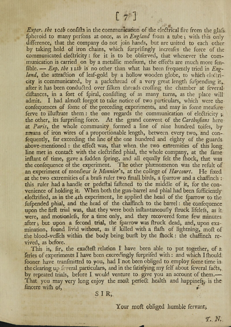 [ 7' ] ‘ , Exper. the ioth confifts in the communication of the eleCtrical fire from the glafs fpheroid to many per fons at once, as in England from a tube-, with this only difference, that the company do not join hands, but are united to each other by taking hold of iron chains, which furprifingly increafes the force of the communicated electricity: for it is to be obferved, that whenever the com¬ munication is carried on by a metallic medium, the effeCts are much more fen- fible. — Exp. the 11th is no other than what has been frequently tried in Eng¬ land, the attraction of leaf-gold by a hollow wooden globe, to which electri¬ city is communicated, by a packthread of a very great length fufpending it, after it has been conducted over filken threads eroding the chamber at feverah diftances, in a fort of fpiral, confiding of as many turns, as the place will admit. I had almoft forgot to take notice of two particulars, which were the confequences of fome of the preceding experiments,, and may in fome meafure ferve to illuftrate them : the one regards the communication of electricity the other, its furprifmg force. At the grand convent of thz Carthufians here at Paris, the whole community formed a line of nine hundred toifes, by means of iron wires of a proportionable length, between every two,, and con- fequently, far exceeding the line of the one hundred and eighty of the guards above-mentioned : the effeCt was, that when, the two extremities of this long line met in contaCt with the electrified phial, the whole company, at the fame inftant of time, gave a fudden fpring, and all equally felt the lhock, that was the confequence of the experiment. The other phenomenon was the refult of an experiment of monfieur le Monnier's, at the college of Harcourt. He fixed at the two extremities of a brafs ruler two fmall.birds, a fparrow and a chaffinch : this ruler had a handle or pedeftal fattened to the middle of it, for the con¬ venience of holding it. When both the gun-barrel and phial had been fufficiently electrified, as in the 4th experiment, he applied the head of the fparrow to the fufpended phial, and the head of the chaffinch to the barrel: the confequence upon the firft trial was, that they were both inftantaneoufly {truck lifelefs, as it were, and motionlefs, for a time only, and they recovered fome few minutes after*, but upon a fecond trial, the fparrow was ftruck dead, and,.upon exa¬ mination, found livid without, as if killed with a flafh of lightning, moft of the blood-veflels within the body being burft by the lhock: the chaffinch re¬ vived, as before.. This is,, lir, the exaCteft relation I have been able to put together, of a feries of experiments I have been exceedingly furprifed with: and which Ifhould fooner have tranfmitted to you,, had I not: been obliged to employ fome time in the clearing up feveral.particulars', and in the fatisfying my felf about feveral faCts, by repeated trials, before I would venture to, give you an account of them.— That you may very long enjoy the moft perfeCh health and happinefs,* is the fmcere wiffi of, f- s SIR, Your moft obliged humble fervant. 3f.. N..