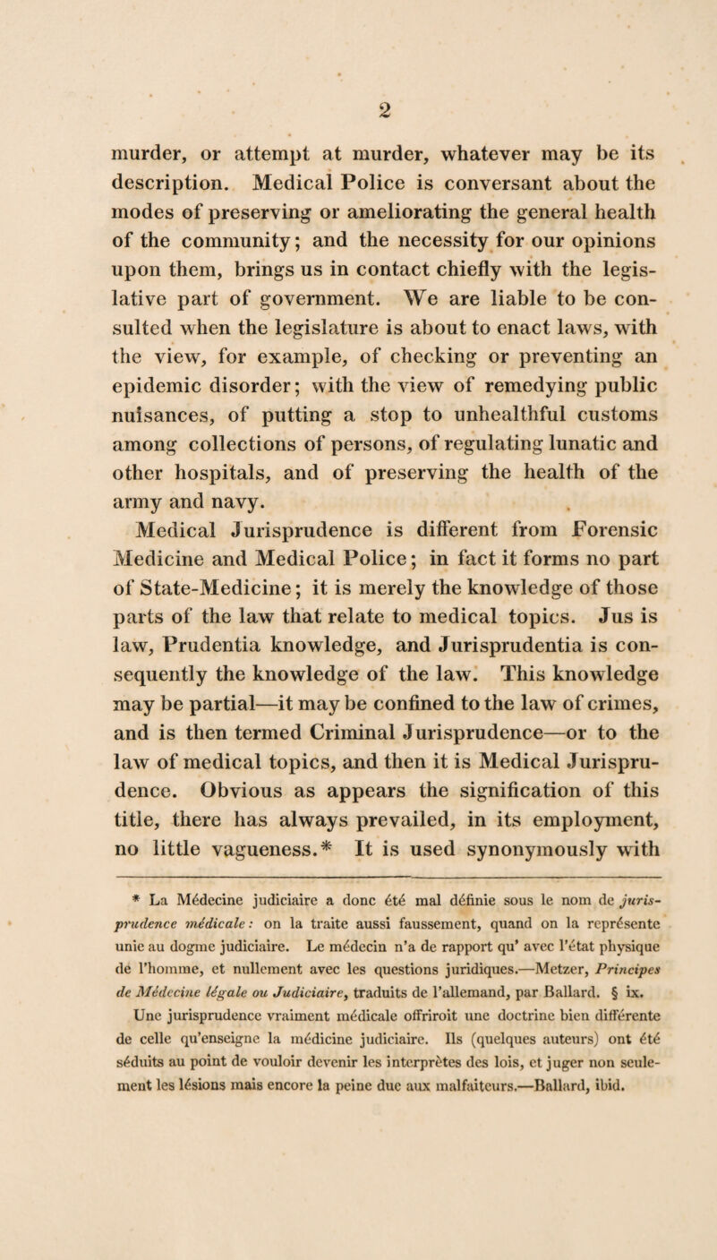 murder, or attempt at murder, whatever may be its description. Medical Police is conversant about the modes of preserving or ameliorating the general health of the community; and the necessity for our opinions upon them, brings us in contact chiefly with the legis¬ lative part of government. We are liable to be con¬ sulted when the legislature is about to enact laws, with the view, for example, of checking or preventing an epidemic disorder; with the view of remedying public nuisances, of putting a stop to unhealthful customs among collections of persons, of regulating lunatic and other hospitals, and of preserving the health of the army and navy. Medical Jurisprudence is different from Forensic Medicine and Medical Police; in fact it forms no part of State-Medicine; it is merely the knowledge of those parts of the law that relate to medical topics. Jus is law, Prudentia knowledge, and Jurisprudentia is con¬ sequently the knowledge of the law. This knowledge may be partial—it may be confined to the law of crimes, and is then termed Criminal Jurisprudence—or to the law of medical topics, and then it is Medical Jurispru¬ dence. Obvious as appears the signification of this title, there has always prevailed, in its employment, no little vagueness.* It is used synonymously with * La M^decine judiciaire a done 6t6 mal d^finie sous le nom de juris¬ prudence mtdicale: on la traite aussi faussement, quand on la repr^sente unie au dograe judiciaire. Le m^decin n’a de rapport qu’ avec l’etat physique de rhomme, et nullement avec les questions juridiques.—Metzer, Principes de Medccine ligale ou Judiciaire, traduits de l’allemand, par Ballard. § ix. Une jurisprudence vraiment m^dicale offriroit une doctrine bien differente de celle qu’enseigne la medicine judiciaire. 11s (quelques auteurs) ont 4t£ s^duits au point de vouloir devenir les interpr^tes des lois, et juger non seule- ment les lesions mais encore la peine due aux malfaiteurs.—Ballard, ibid.