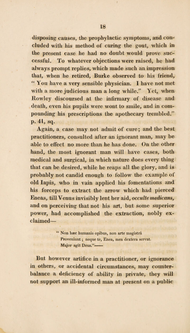 I 18 disposing causes, the prophylactic symptoms, and con¬ cluded with his method of curing the gout, which in the present case he had no doubt would prove suc¬ cessful. To whatever objections were raised, he had always prompt replies, which made such an impression that, when he retired, Burke observed to his friend, “ You have a very sensible physician. I have not met with a more judicious man a long while/’ Yet, when Rowley discoursed at the infirmary of disease and death, even his pupils were wont to smile, and in com¬ pounding his prescriptions the apothecary trembled/’ p. 41, sq. Again, a case may not admit of cure; and the best practitioners, consulted after an ignorant man, may be able to effect no more than he has done. On the other hand, the most ignorant man will have cases, both medical and surgical, in which nature does every thing that can be desired, while he reaps all the glory, and is probably not candid enough to follow the example of old lapis, who in vain applied his fomentations and his forceps to extract the arrow which had pierced Eneas, till Venus invisibly lent her aid, occulte medicans, and on perceiving that not his art, but some superior power, had accomplished the extraction, nobly ex¬ claimed— “ Non haec humanis opibus, non arte magistra Proveniunt; neque te, Enea, mea dextera serrat. Major agit Deus.”- But however artifice in a practitioner, or ignorance in others, or accidental circumstances, may counter¬ balance a deficiency of ability in private, they will not support an ill-informed man at present on a public