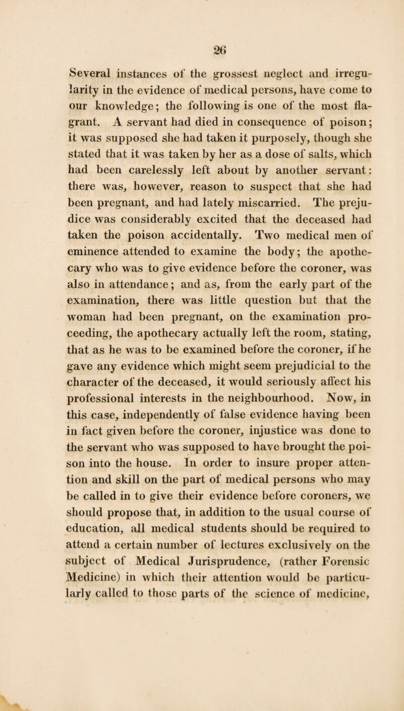 Several instances of the grossest neglect and irregu¬ larity in the evidence of medical persons, have come to our knowledge; the following is one of the most fla¬ grant. A servant had died in consequence of poison; it was supposed she had taken it purposely, though she stated that it was taken by her as a dose of salts, which had been carelessly left about by another servant: there was, however, reason to suspect that she had been pregnant, and had lately miscarried. The preju¬ dice was considerably excited that the deceased had taken the poison accidentally. Two medical men of eminence attended to examine the body; the apothe¬ cary who was to give evidence before the coroner, was also in attendance; and as, from the early part of the examination, there was little question but that the woman had been pregnant, on the examination pro¬ ceeding, the apothecary actually left the room, stating, that as he was to be examined before the coroner, if he gave any evidence which might seem prejudicial to the character of the deceased, it would seriously affect his professional interests in the neighbourhood. Now, in this case, independently of false evidence having been in fact given before the coroner, injustice was done to the servant who was supposed to have brought the poi¬ son into the house. In order to insure proper atten¬ tion and skill on the part of medical persons who may be called in to give their evidence before coroners, we should propose that, in addition to the usual course of education, all medical students should be required to attend a certain number of lectures exclusively on the subject of Medical Jurisprudence, (rather Forensic Medicine) in which their attention would be particu¬ larly called to those parts of the science of medicine,