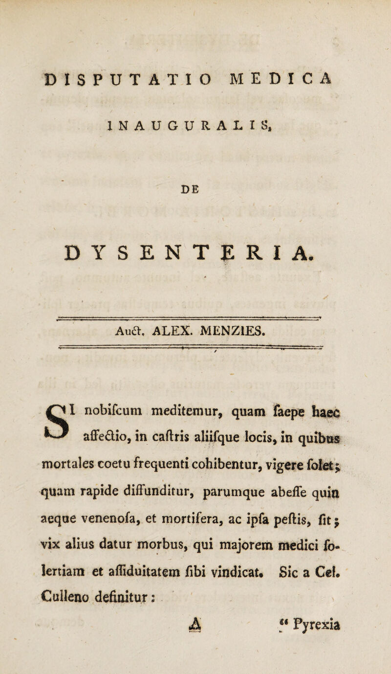 INAUGURALIS. DE DYSENTERIA. Aua, ALEX. MENZIES. SI nobifcutn meditemur, quam faepe affedio, in caflris aliifque locis, in quibusi mortales coetu frequenti cohibentur, vigere fote; quam rapide diffunditur, parumque abeffe quin aeque venenofa, et mortifera, ac ipfa peftis, fit j vix alius datur morbus, qui majorem medici fo- lertiaitt et afliduitatem fibi vindicat. Sic a Cei# Culleno definitur: u Pyrexia