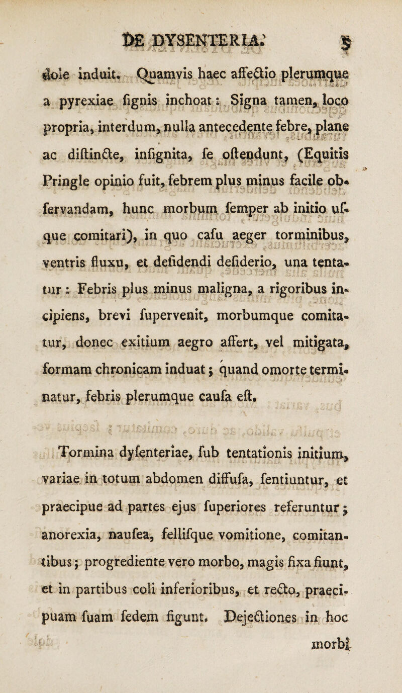 dole Induiu Quamvis haec afFeSio plerumque a pyrexiae fignis inchoati. Signa tamen^ loco propria, interdum, nulla anteced^ute febre-plane ■' ' ■■■ ■■ ■■  i!''' 'if) 'J ■ ii-0'■ t ^ ac diftinfte, infignita, fe qfteudunt, {Equitfe Pringle opinio fuit, febrem plus minus facile ob* fervandam, hunc morbuin /emper ab initio u& Que comitari), in quo cafu aeger torminibus, idi defideri ventris fluxu, et deiidendi defiderio, una tenta- tur : Febris plus minus maligna, a rigoribus in¬ cipiens, brevi fupervenit, morbumque comita¬ tur, donec exitium aegro affert, vel mitigata, formam chronicam induat; quand omorte termi- natur, febris plerumque caufa eft. Tormina dyfenteriae, fub tentationis initium, variae,: in totum abdomen diffufa, fentiuntur, et praecipue ad partes ejus fuperiores referuntur ; anorexia, naufea, felUfque. vomitione, comitan¬ tibus; progrediente vero morbo, magis fixa fiunt, «r ct in partibus coli inferioribus, et refta, praeci¬ puam fuam fedem figunt, Dejefliones in hoc morbi