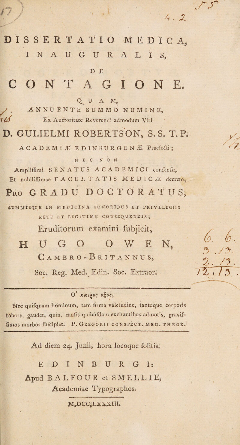 /7 / A . Z DISSERTATIO MEDIO INAUGURALXS, D E CONTAGIONE, U A M, y . annuente summo numine. Ex Automate Reverendi admodum Viri D. GULIELMI ROBERTSON, S. S. T. P. ACADEMUS ED1NBDRGEN1 Praefecti ; NEC NON Ampliflimi SENATUS ACADEMICI confcnfu, Et Dobiliflimae FACULTATIS MEDICiE decreto, Pro GRADU DOCTORATUS. SUMMISQUE IN MEDICINA HONORIBUS ET PRIVILEGIIS RITE ET LEGITIME CONSEQUENDIS; Eruditorum examini fubjicit, H U G O O W E Nj Cambro-Britannus, Soc. Reg. Med. Edin. Soc. Extraor. O’ c|y$. Nec quifquam hominum, tam firma valetudine, tantoque corporis robn<e gaudet, quin, caufis qmbufdam excitantibus admotis, gravif- fimos morbos fuicipiat. P. Gregorii conspect. med. theor. Ad diem 24. Junii, hora locoque folitis. EDINBURGI: Apud RALFOUR et SMELLIE, Academiae Typographos. ,/T 6. 6 . 2. /5 7%r/3 . 3M,DCC8LXXXIII.