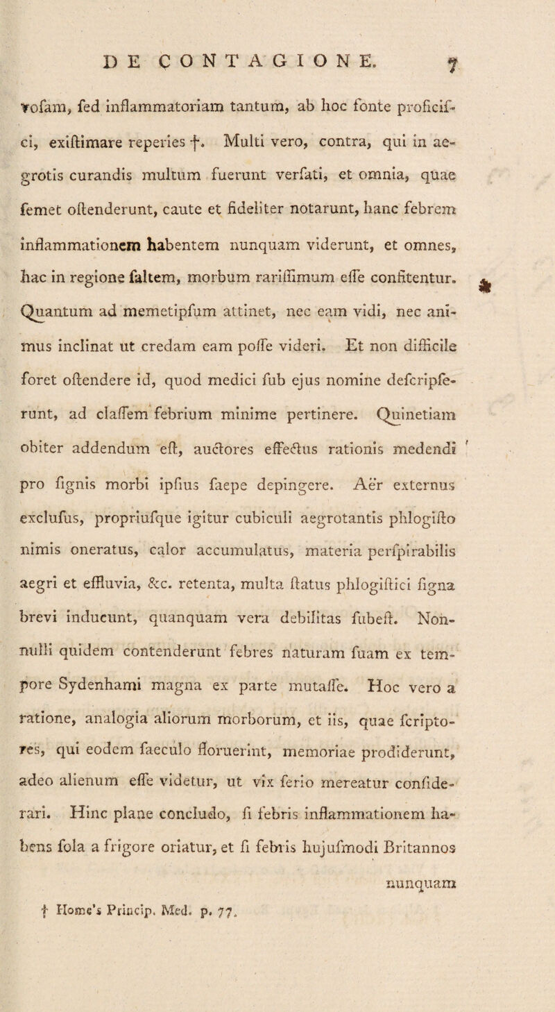 Vofam, fed inflammatoriam tantum, ab hoc fonte proficif- ci, exiffimare reperies f. Multi vero, contra, qui in ae- grotis curandis multum fuerunt verfati, et omnia, quae femet offenderunt, caute et fideliter notarunt, hanc febrem inflammationem habentem nunquam viderunt, et omnes, hac in regione faltem, morbum rariihmum efle confitentur» ^ Quantum ad memetipfum attinet, nec eam vidi, nec ani¬ mus inclinat ut credam eam polfe videri. Et non difficile foret offendere id, quod medici fub ejus nomine defcripfe- runt, ad cladem febrium minime pertinere. Quinetiam obiter addendum eff, auctores efferus rationis medendi pro fignis morbi ipfius faepe depingere. Aer externus exclufus, propriufque igitur cubiculi aegrotantis phlogiffo nimis oneratus, calor accumulatus, materia perfpirabilis aegri et effluvia, &c. retenta, multa flatus phlogiffici figna brevi inducunt, quanquam vera debilitas fubeff. Non¬ nulli quidem contenderunt febres naturam fuam ex tem¬ pore Sydenhami magna ex parte mutaffe. Hoc vero a ratione, analogia aliorum morborum, et iis, quae fcripto- res, qui eodem faeculo floruerint, memoriae prodiderunt, adeo alienum effe videtur, ut vix ferio mereatur confide - rari. Hinc plane concludo, fi febris inflammationem ha¬ bens fola a frigore oriatur, et fi febris hujufmodi Britannos nunquam f Home’s Princip. Med. p. 77.