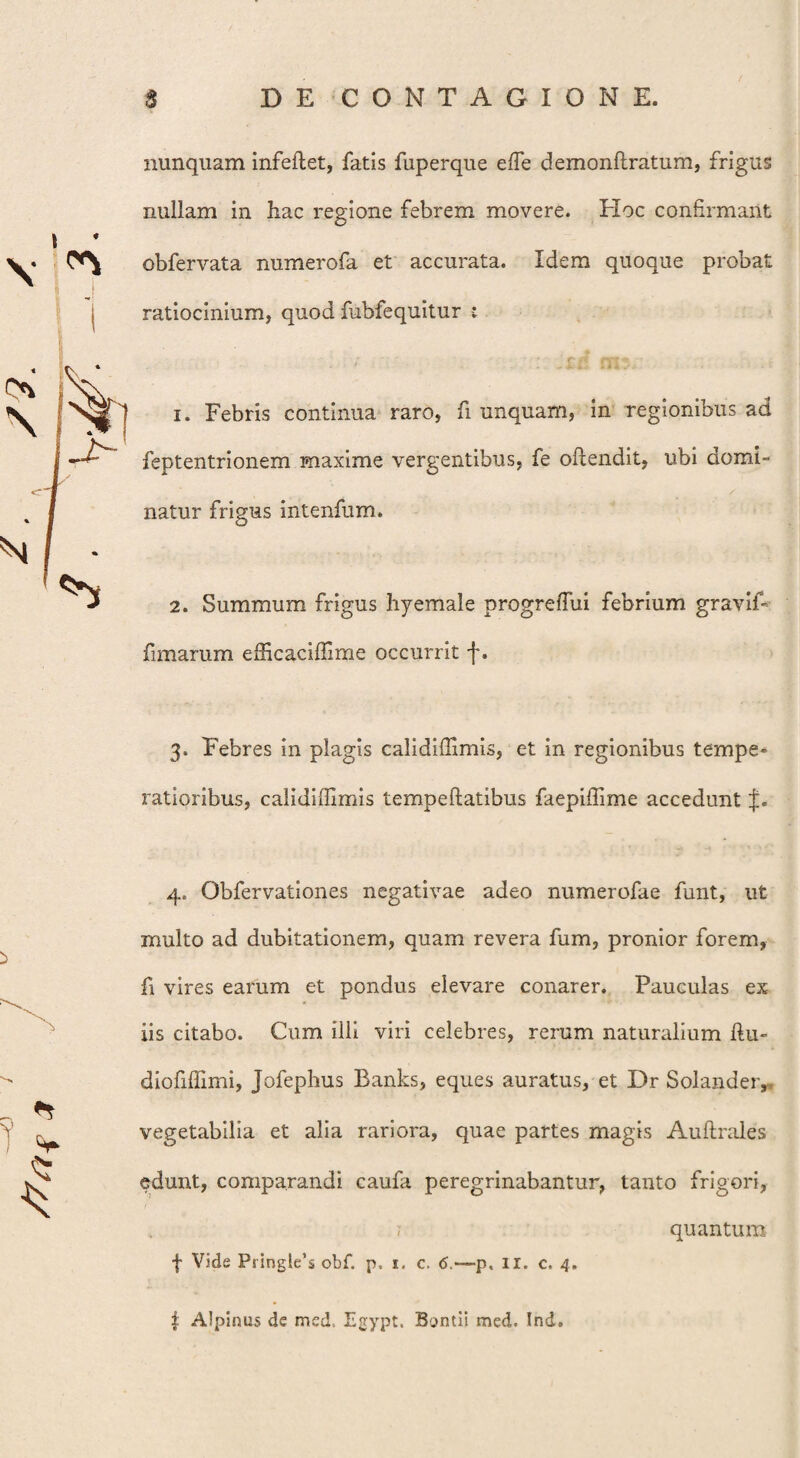 » * \ ^ nunquam infeftet, fatis fuperque effe demonftratum, frigus nullam in hac regione febrem movere. Hoc confirmant obfervata numerofa et accurata. Idem quoque probat ratiocinium, quod fubfequitur 1. Febris continua raro, fi unquam, in regionibus ad feptentrionem maxime vergentibus, fe oftendit, ubi domi¬ natur frigus intenfum. 2. Summum frigus hyemale progreflui febrium graviF fimarum efficaciffime occurrit f. 3. Febres in plagis calidiflimis, et in regionibus tempe¬ ratioribus, calidiffimis tempeftatibus faepiffime accedunt f. i 4. Obfervationes negativae adeo numerofae funt, ut multo ad dubitationem, quam revera fum, pronior forem, fi vires earum et pondus elevare conarer. Pauculas ex iis citabo. Cum illi viri celebres, rerum naturalium ftu- diofiffimi, Jofephus Banks, eques auratus, et Dr Solander, vegetabilia et alia rariora, quae partes magis Auftrales edunt, comparandi caufa peregrinabantur, tanto frigori, quantum f Vide Pringle’s obf. p, 1. c. 6.—p, II. c. 4. f. Alpinus de med, Egypt. Bontii med. Ind.