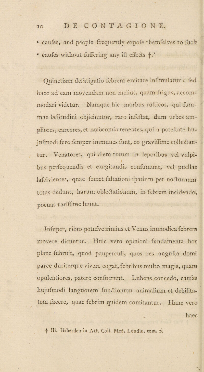 4 caufes, and people frequently expofe themfelves to fucfo 6 caufes without fuffering any ili effecis f d Quinetiam defatigatio febrem excitare infimulatur ; fed haec ad eam movendam non melius, quam frigus, accom¬ modari videtur. Namque hic morbus ruiticos, qui fum- mae lafTitudini objiciuntur, raro infeftat, dum urbes am* pliores, carceres, et nofocomia tenentes, qui a poteftate hu- jufmodi fere femper immunes funt, eo graviffime colluctan¬ tur. Venatores, qui diem totum in leporibus vel vulpi- \ bus perfequendis et exagitandis coninmunt, vel puellae lafcivientes, quae femet faltationi fpatium per nochirnum! totas dedunt, harum oblcCtationum, in febrem incidende-, poenas rariflime luunt. Infuper, cibus potufve nimius et Venus immodica febrem movere dicuntur. Huic vero opinioni fundamenta hoc plane fubruit, quod pauperculi, quos res anguRa domi parce duriterque vivere cogat, febribus multo magis, quara opulentiores, patere confuerunt. Lubens concedo, caufas hujufmodi languorem fun&ionum animalium et debilitan¬ tem facere, quae febrim quidem comitantur. Hanc vero „ haec f 111. Heberckn in A£t. Coli. Med. Londin. tom. £. /