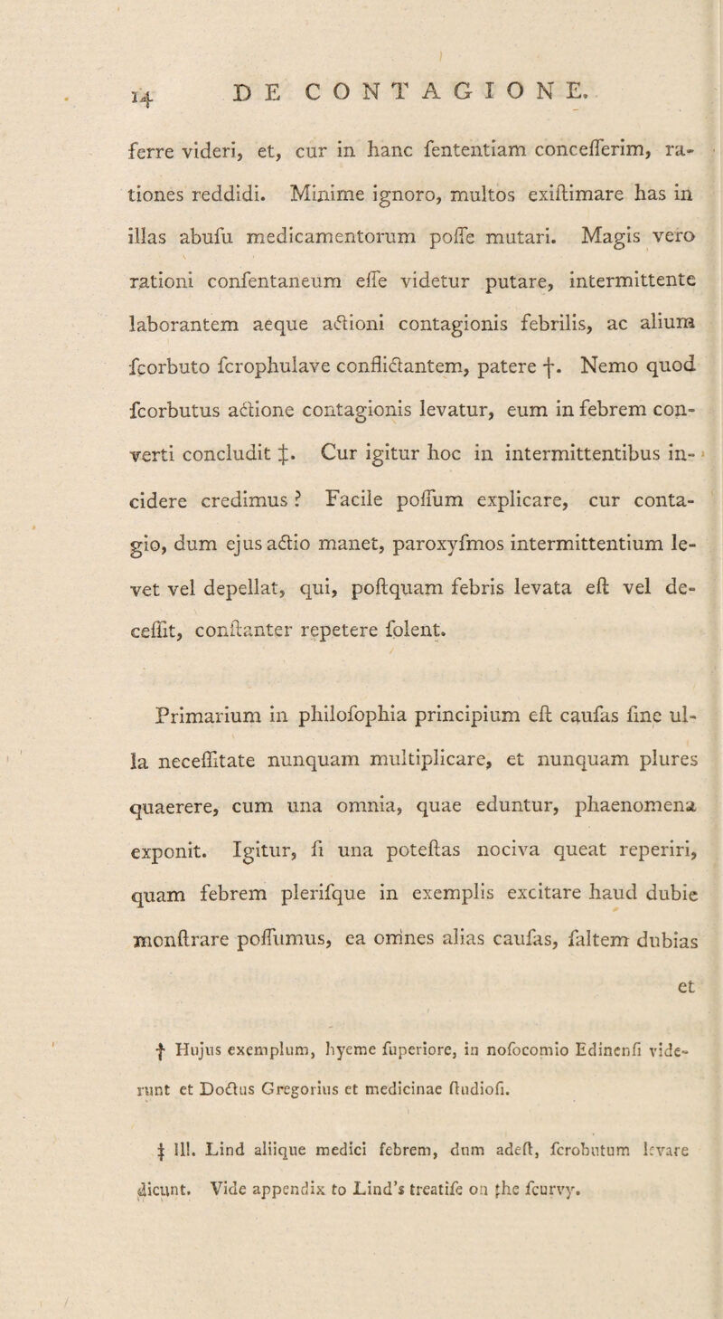 i4 DE CONTAGIONE. ferre videri, et, cur in hanc fententiam concefterim, ra¬ tiones reddidi. Minime ignoro, multos exiftimare has in illas abufu medicamentorum polle mutari. Magis vero rationi confentaneum efle videtur putare, intermittente laborantem aeque aftioni contagionis febrilis, ac alium fcorbuto fcrophulave conflictantem, patere f. Nemo quod fcorbutus a&ione contagionis levatur, eum in febrem con¬ verti concludit J. Cur igitur hoc in intermittentibus in¬ cidere credimus ? Facile polium explicare, cur conta¬ gio, dum ejusa&io manet, paroxyfmos intermittentium le¬ vet vel depellat, qui, poftquam febris levata eft vel de- ceflit, conftanter repetere folent. Primarium in philofophia principium eft caufas fine ul¬ la neceflltate nunquam multiplicare, et nunquam plures quaerere, cum una omnia, quae eduntur, phaenomena exponit. Igitur, fi una poteftas nociva queat reperiri, quam febrem plerifque in exemplis excitare haud dubie xncnftrare poflumus, ea orrines alias caulas, {altem dubias et f Hujus exemplum, hyeme fuperiore, in nofocomio Edinenfi vide¬ runt et Do£his Gregorius et medicinae ftudiofl. | II!. Lind aliique medici febrem, dum adeft, fcrobutum levare dicunt. Vide appendix to Lind’s treatife on fhe fcurvy.