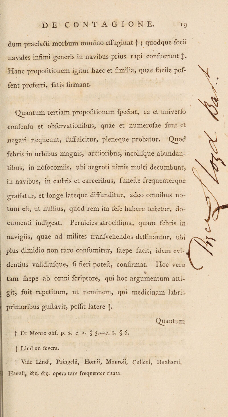 dum praefedi morbum omnino effugiunt f ; quodque focii navales infimi generis in navibus prius rapi confuerunt ✓ Hanc propofitionem igitur haec et fimilia, quae facile pof- fent proferri, fatis firmant. Quantum tertiam propofitionem fpedat, ea et univerfo confenfu et obfervationibus, quae et numerofae funt et negari nequeunt, fuffulcitur, pleneque probatur. Quod febris in urbibus magnis, ardioribus, incolifque abundan¬ tibus, in nofocomiis, ubi aegroti nimis multi decumbunt, in navibus, in caftris et carceribus, funefte frequenterque graffatur, et longe lateque diffunditur, adeo omnibus no¬ tum eft, ut nullius, quod rem ita fefe habere teftetur, do¬ cumenti indigeat. Pernicies atrociffima, quam febris in navigiis, quae ad milites tranfvehendos deftinantur, ubi plus dimidio non raro confumitur, faepe facit, idem evh, dentius validiufque, fi fieri poteft, confirmat. Hoc vero tam faepe ab omni fcriptore, qui hoc argumentum atti- _ f git, fuit repetitum, ut neminem, qui medicinam labris primoribus guftavit, pofiit latere |[. Quantum f Dr Monro obf. p. 2. c. 1. § 3.—c. 2. § 6. $ Lind on fevers. jj Vide Lindi, Pringelii, Homii, Monroii, Culleni, Huxhami, Haemi, &c, &g. opera tam frequenter citata.