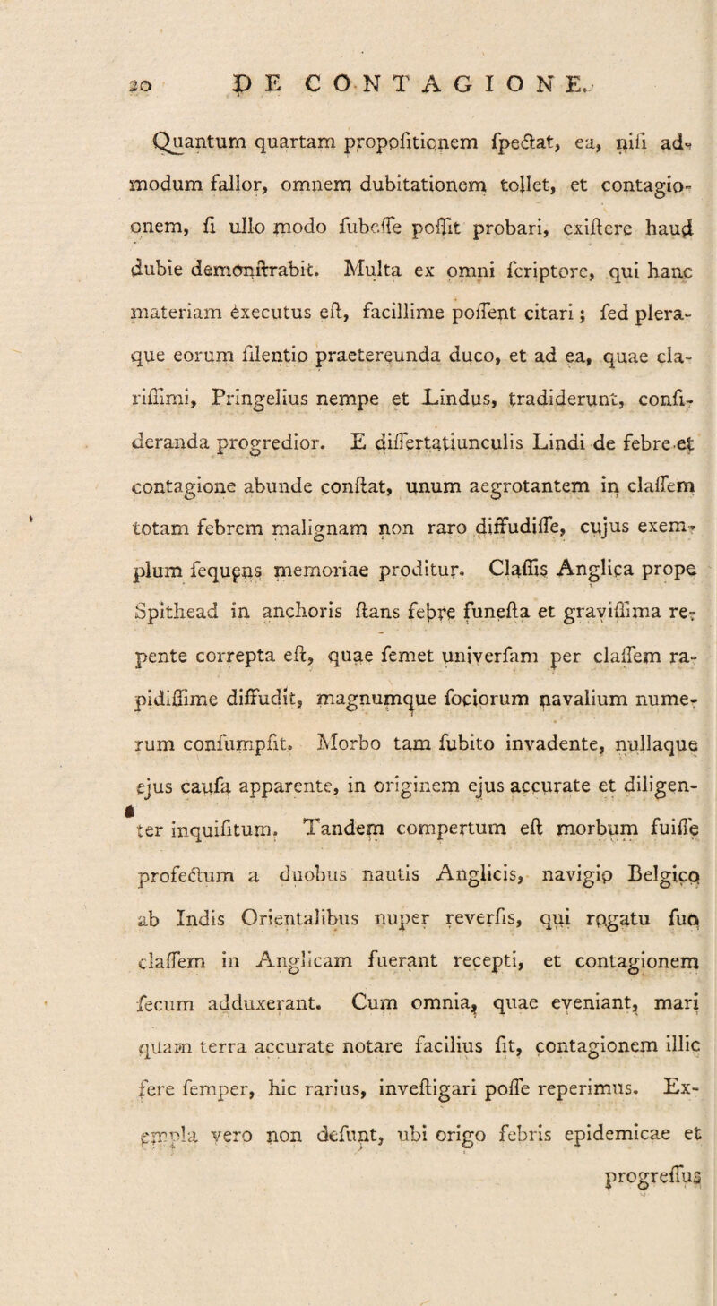 Quantum quartam proppfitiqnem fpeflat, ea, nili ad-? modum fallor, omnem dubitationem tollet, et contagio- onem, fi ullo modo fube.ffe poffit probari, exiflere haud dubie demonflrabit. Multa ex omni fcriptpre, qui hanc materiam «txecutus efl, facillime poifent citari; fed plera- que eorum filentio praetereunda duco, et ad ea, quae cla- rifumi, Prlngelius nempe et Lindus, tradiderunt, confi- deranda progredior. E differtatiunculis Lindi de febre et contagione abunde conflat, unum aegrotantem in cladem totam febrem malignam non raro diffudiffe, cujus exem- pium fequpns memoriae proditur. Cladis Angliqa prope Spitliead in anchoris flans febre funefla et grayiffnna re? pente correpta efl, quae femet univerfam per clalfem ra- pidldime diffudit, magnumque fociorum navalium nume¬ rum confumpfit. Morbo tam fubito invadente, nullaque ejus caqfa apparente, in originem ejus accurate et diligen¬ ter inquifitum. Tandem compertum efl morbum fuifle profe&um a duobus nautis Anglicis, navigip Belgice» ab Indis Orientalibus nuper reverfis, qui rugatu fuq elaffem in Anglicam fuerant recepti, et contagionem fecum adduxerant. Cum omnia, quae eveniant, mari qUam terra accurate notare facilius fit, contagionem illic fere femper, hic rarius, invefligari poffe reperimus. Ex- pmpia vero non defunt, ubi origo febris epidemicae et progreffus