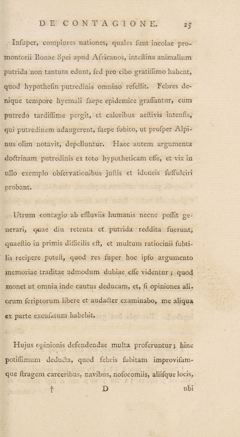 Infuper, complures nationes, quales funt incolae pro¬ montorii Bonae Spei apud Africanos, inteftina animalium putrida non tantum edunt, fed pro cibo gratiffimo habent, quod hypothefm putredinis omnino refellit. Febres de¬ nique tempore hyemali faepe epidemice graffantur, cum putredo tardiffime pergit, et caloribus aeftivis intenfis, qui putredinem adaugerent, faepe fubito, ut profper Alpi¬ nus olim notavit, depelluntur. Haec autem argumenta doctrinam putredinis ex toto hypotheticam effle, et vix in ullo exemplo obfervationibus jullis et idoneis fufFulciri probant. Utrum contagio ab effluviis humanis necne poffit ge¬ nerari, quae diu retenta et putrida reddita fuerunt, quaeftio in primis difficilis efl, et multum ratiocinii fubti- lis recipere potefl, quod res fuper hoc ipfo argumento memoriae traditae admodum dubiae effle videntur; quod monet ut omnia inde cautus deducam, et, fi opiniones ali¬ orum fcriptorum libere et auda&er examinabo, me aliqua ex parte excufatum habebit. Hujus opinionis defendendae multa proferuntur; hinc potiffimum deducia, quod febris fubitam improvifam- que llragem carceribus, navibus, nofocomiis, aliifque locis, ubi t D