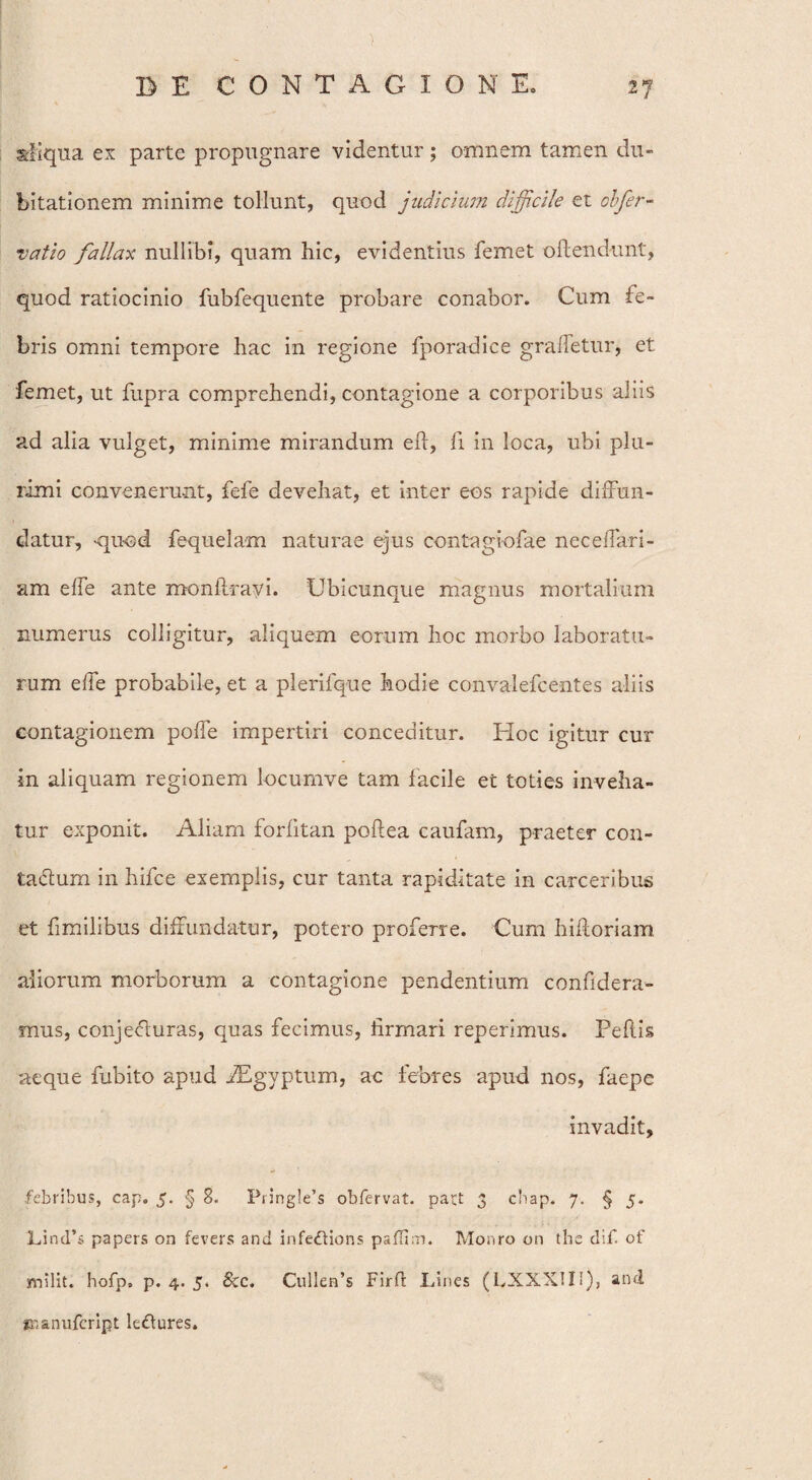 aliqua ex parte propugnare videntur; omnem tamen du¬ bitationem minime tollunt, quod judicium difficile et cbfer- vatio fallax nullibi, quam hic, evidentius femet oftendunt, quod ratiocinio fubfequente probare conabor. Cum fe¬ bris omni tempore hac in regione fporadice gralletur, et femet, ut fupra comprehendi, contagione a corporibus aliis ad alia vulget, minime mirandum eft, fi in loca, ubi plu¬ rimi convenerunt, fefe devehat, et inter eos rapide diffun¬ datur, -quod fequelam naturae ejus contagiofae neceffari- am effe ante monftravi. Ubicunque magnus mortalium numerus colligitur, aliquem eorum hoc morbo laboratu¬ rum effe probabile, et a plerifque hodie convalefcentes aliis contagionem poffe impertiri conceditur. Hoc igitur cur in aliquam regionem locumve tam facile et toties inveha¬ tur exponit. Aliam forfitan poftea caufam, praeter con¬ tactum in hifce exemplis, cur tanta rapiditate in carceribus et fimilibus diffundatur, potero profeTre. Cum hifioriam aliorum morborum a contagione pendentium confidera- mus, conjecturas, quas fecimus, firmari reperimus. Peflis aeque fubito apud fEgyptum, ac febres apud nos, faepe invadit, febribus, cap. 5. § 8. Pringle’s obfervat. paU 3 chap. 7. § 5. LincTs papers on fevers and infedtions pallim. Monro on the clif. of milit. hofp, p. 4. 5. &c. Cullerfis Firft Lines (LXXXIIl), and «nanufcript leCtures.