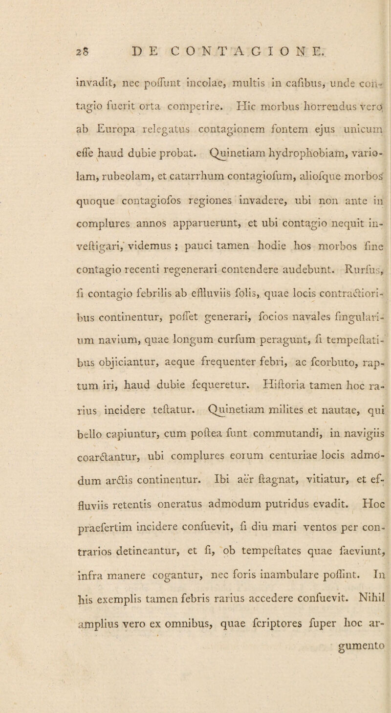 invadit, nec poffunt incolae, multis in cafibus, unde con¬ tagio fuerit orta comperire. Hic morbus horrendus vero, ab Europa relegatus contagionem fontem ejus unicum effle haud dubie probat. Quinetiam hydrophobiam, vario¬ lam, rubeolam, et catarrhum contagiofum, aliofque morbos quoque contagiofos regiones invadere, ubi non ante in complures annos apparuerunt, et ubi contagio nequit in- veftigari, videmus ; pauci tamen hodie hos morbos fine contagio recenti regenerari contendere audebunt. Rurfus, ii contagio febrilis ab effluviis folis, quae locis contractiori¬ bus continentur, poliet generari, focios navales lingulari - iim navium, quae longum curfum peragunt, fi tempeftati- bus objiciantur, aeque frequenter febri, ac fcorbuto, rap¬ tum iri, haud dubie fequeretur. Hiftoria tamen hoc ra¬ rius incidere teftatur. Quinetiam milites et nautae, qui bello capiuntur, cum poftea funt commutandi, in navigiis coardantur, ubi complures eoium centuriae locis admo¬ dum ardis continentur. Ibi aer ftagnat, vitiatur, et ef¬ fluviis retentis oneratus admodum putridus evadit. Hoc praefertim incidere confuevit, fi diu mari ventos per con¬ trarios detineantur, et fi, ob tempeftates quae faeviunt, infra manere cogantur, nec foris inambulare poflint. In his exemplis tamen febris rarius accedere confuevit. Nihil amplius vero ex omnibus, quae fcriptores fuper hoc ar¬ gumento