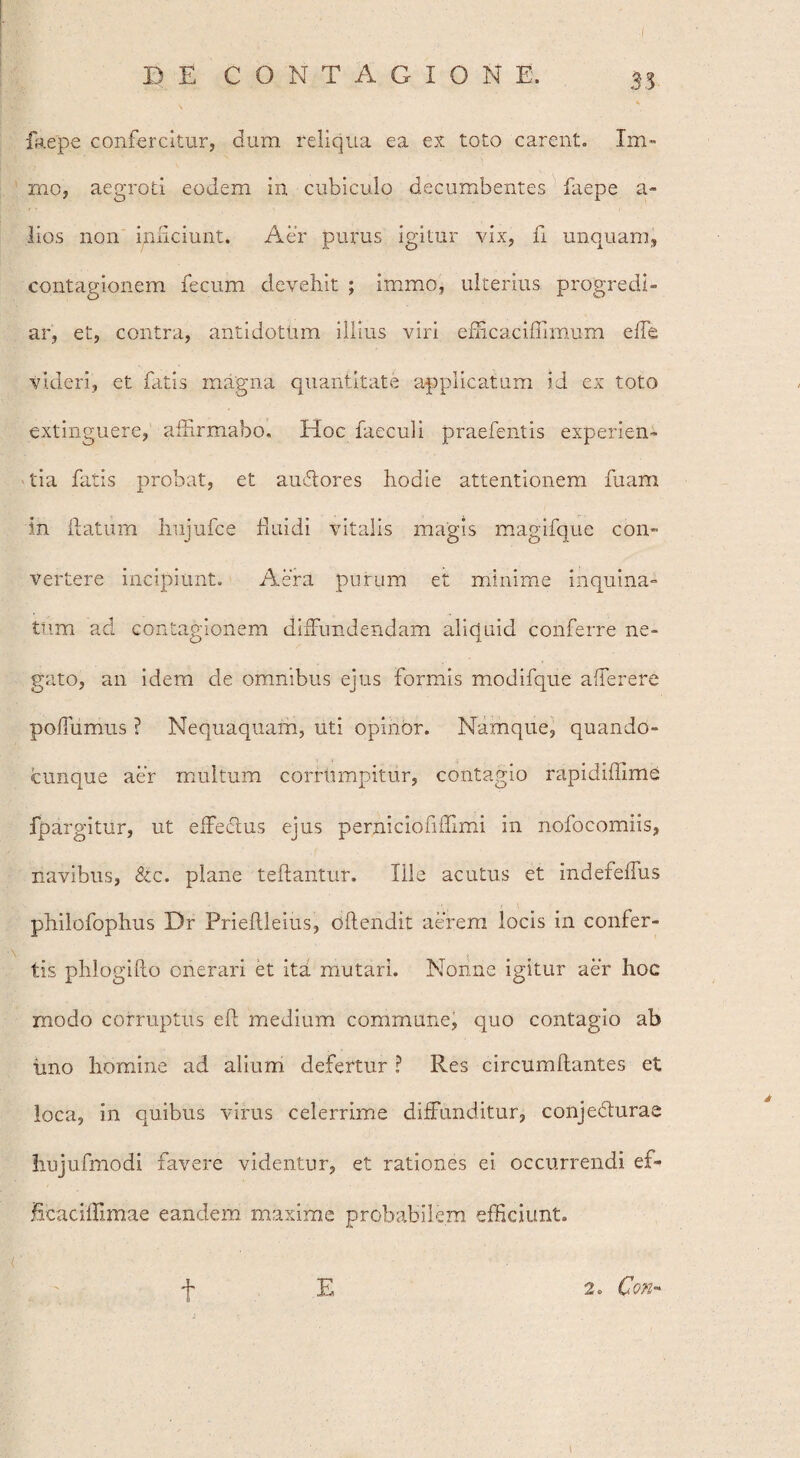 faepe confercitur, dum reliqua ea ex toto carent. Xm~ rno, aegroti eodem in cubiculo decumbentes faepe a- lios non inficiunt. Aer purus igitur vix, fi unquam, contagionem fecum devehit ; immo, ulterius progredi¬ ar, et, contra, antidotum illius viri efficacifiimum effe videri, et fatis magna quantitate applicatum id ex toto extinguere, affirmabo. Hoc faeculi praefentis experien¬ tia fatis probat, et au&ores hodie attentionem fuam In fiaturn hujufce fiuidi vitalis magis magifque con¬ vertere incipiunt. Aera purum et minime inquina¬ tum ad contagionem diffundendam aliquid conferre ne¬ gato, an idem de omnibus ejus formis modifque afferere poffumus ? Nequaquam, uti opinor. Namque, quando- cunque aer multum corrumpitur, contagio rapidiffime fpargitur, ut effectus ejus perniciofiffimi in nofocomiis, navibus, &c. plane teftantur. Ille acutus et indefeffus philofophus Dr Prieftleius, oftendit aerem locis in confer¬ tis phlogifto onerari et ita mutari. Nonne igitur aer hoc modo corruptus eft medium commune, quo contagio ab tino homine ad alium defertur ? Res circumflantes et loca, in quibus virus celerrime diffunditur, conjecturae hujufmodi favere videntur, et rationes ei occurrendi ef- ficaciifimae eandem maxime probabilem efficiunt. f E 2. CoK- t