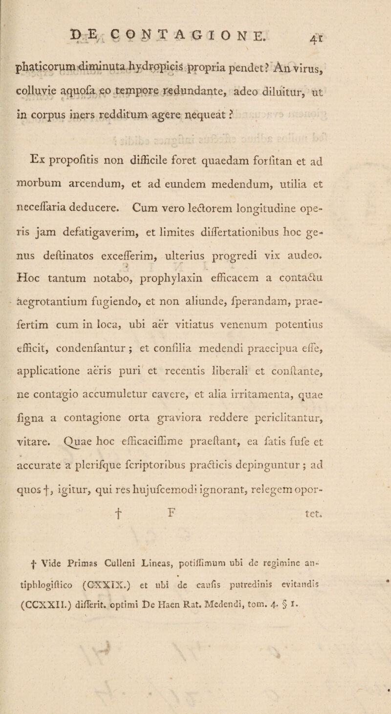 D E,; CONTAGIONE, 4r phatlcorum diminuta hydropicis propria pendet? An virus, colluvie aquofaeo tempore redundante, adeo diluitur, ut in corpus iners redditum agere nequeat ? Ex propofitis non difficile foret quaedam forlitan et ad morbum arcendum, et ad eundem medendum, utilia et neceffaria deducere. Cum vero le&orem longitudine ope¬ ris jam defatigaverim, et limites diiTertationibus hoc ge¬ nus delimatos excefferim, ulterius progredi vix audeo. Hoc tantum notabo, prophylaxin efficacem a conta&u aegrotantium fugiendo, et non aliunde, fperandam, prae- fertim cum in loca, ubi aer vitiatus venenum potentius efficit, condenfantur ; et confilia medendi praecipua effe, applicatione aeris puri et recentis liberali et conflante, ne contagio accumuletur cavere, et alia irritamenta, quae figna a contagione orta graviora reddere periclitantur, vitare. Quae hoc efficaciffime praedant, ea fatis fufe et accurate a plerifque fcriptoribus pra&icis depinguntur; ad quosf, igitur, qui res hujufcemodi ignorant, relegem opor- f F tet. f Vide Primas Culleni Lineas, potilHmum ubi de regimine an- tiphlogiftico (CXXIX.) et ubi de canfis putredinis evitandis (CCXXIL) diderit. optimi De Haen Rat. Medendi, torn. 4. § 1.