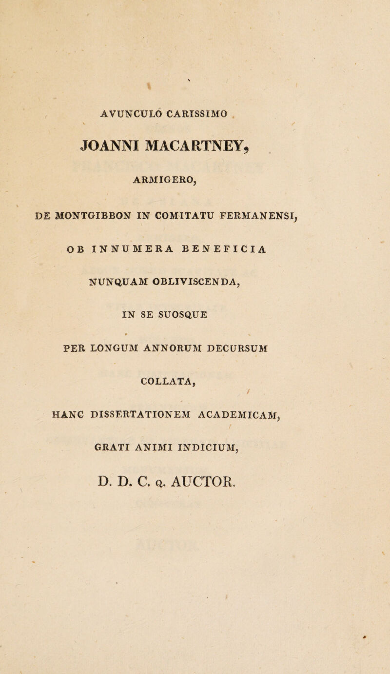AVUNCULO CARISSIMO v * / JOANNI MACARTNEY** ARMIGERO, DE MONTGIBBON IN COMITATU FERMANENSI, OB INNUMERA BENEFICIA NUNQUAM OBLIVISCENDA, IN SE SUOSQUE f v PER LONGUM ANNORUM DECURSUM COLLATA, / HANC DISSERTATIONEM ACADEMICAM, GRATI ANIMI INDICIUM, D. D. C, q. AUCTOR, *
