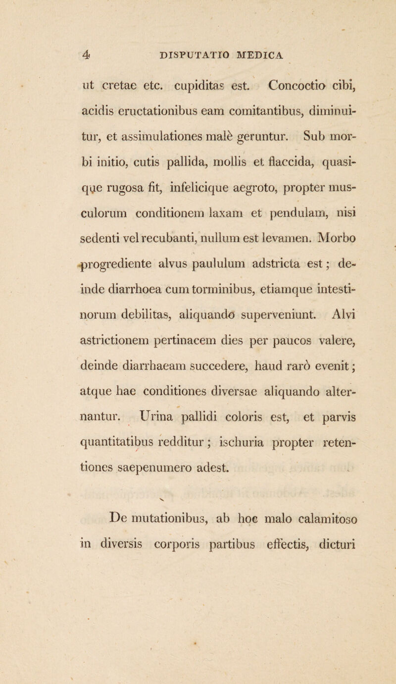 ut cretae etc. cupiditas est. Concoctio cibi, acidis eructationibus eam comitantibus, diminui¬ tur, et assimulationes male geruntur. Sub mor¬ bi initio, cutis pallida, mollis et flaccida, quasi- que rugosa fit, infelicique aegroto, propter mus¬ culorum conditionem laxam et pendulam, nisi sedenti vel recubanti, nullum est levamen. Morbo progrediente alvus paululum adstricta est; de¬ inde diarrhoea cum torminibus, etiam que intesti¬ norum debilitas, aliquando superveniunt. Alvi astrictionem pertinacem dies per paucos valere, deinde diarrhaeam succedere, haud raro evenit; atque hae conditiones diversae aliquando alter- 7 + nantur. Urina pallidi coloris est, et parvis quantitatibus redditur; ischuria propter reten¬ tiones saepenumero adest. v De mutationibus, ab hoc malo calamitoso in diversis corporis partibus effectis, dicturi