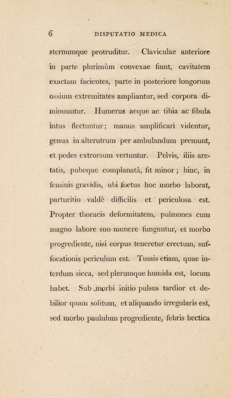 6 DISPUTATIO MEDICA sternumque protruditur. Claviculae anteriore in parte plurimum convexae fiunt, cavitatem exactam facientes, parte in posteriore longorum ossium extremitates ampliantur, sed corpora di¬ minuuntur. Humerus aeque ac tibia ac fibula intus flectuntur; manus amplificari videntur, genua in alterutrum per ambulandum premunt, et pedes extrorsum vertuntur. Pelvis, iliis arc- \ tatis, pubeque complanata, fit minor; hinc, in feminis gravidis, ubi foetus hoc morbo laborat, parturitio valde difficilis et periculosa est. Propter thoracis deformitatem, pulmones cum magno labore suo munere funguntur, et morbo progrediente, nisi corpus teneretur erectum, suf¬ focationis periculum est. Tussis etiam, quae in¬ terdum sicca, sed plerumque humida est, locum habet. Sub jnorbi initio pulsus tardior et de¬ bilior quam solitum, et aliquando irregularis est, sed morbo paululum progrediente, febris hectica /
