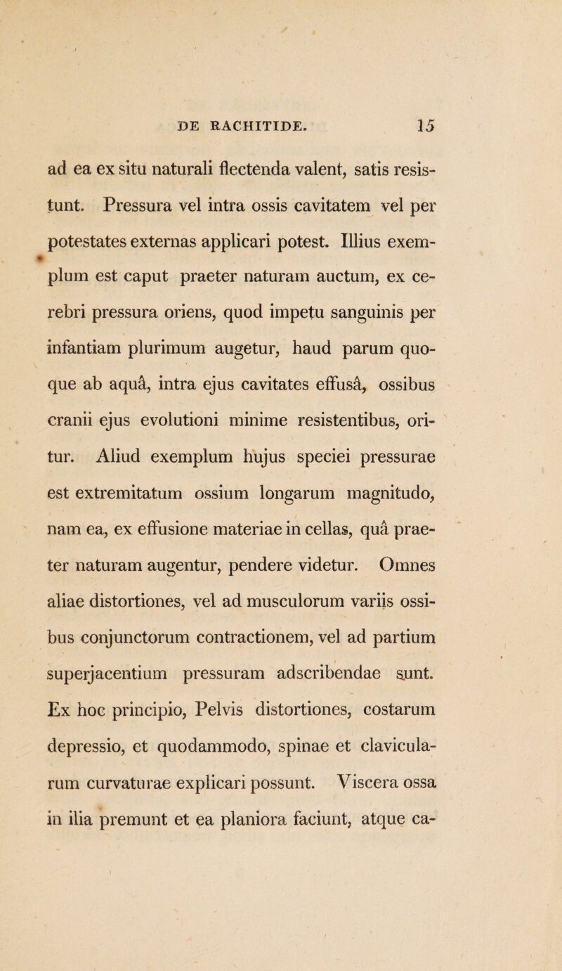 ad ea ex situ naturali flectenda valent, satis resis¬ tunt. Pressura vel intra ossis cavitatem vel per potestates externas applicari potest. Illius exem¬ plum est caput praeter naturam auctum, ex ce¬ rebri pressura oriens, quod impetu sanguinis per infantiam plurimum augetur, haud parum quo¬ que ab aqua, intra ejus cavitates effusa, ossibus cranii ejus evolutioni minime resistentibus, ori¬ tur. Aliud exemplum hujus speciei pressurae est extremitatum ossium longarum magnitudo, nam ea, ex effusione materiae in cellas, qua prae¬ ter naturam augentur, pendere videtur. Omnes aliae distortiones, vel ad musculorum variis ossi¬ bus conjunctorum contractionem, vel ad partium superjacentium pressuram adscribendae aunt. Ex hoc principio, Pelvis distortiones, costarum depressio, et quodammodo, spinae et clavicula¬ rum curvaturae explicari possunt. Viscera ossa in ilia premunt et ea planiora faciunt, atque ca- i