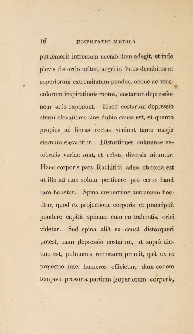 put femoris introrsum acetabulum adegit, et inde pievis distortio oritur, aegri in latus decubitus et superiorum extremitatum pondus, aeque ac mus¬ culorum inspirationis motus, costarum depressio¬ nem satis exponunt Haec costarum depressio sterni elevationis sine dubio causa est, et quanto propius ad lineas rectas veniunt tanto magis sternum elevabitur. Distortiones columnae ve- tebralis variae sunt* et rebus diversis nituntur. Haec corporis pars Rachitidi adeo obnoxia est ut illa ad eam solum pertinere pro certo haud raro habetur. Spina creberrime antrorsum flec¬ titur, quod ex projectione corporis et praecipue pondere capitis spinam cum eo trahentis, oriri videtur. Sed spina alia ex causa distorqueri potest, nam depressio costarum, ut supra dic¬ tum est, pulmones retrorsum premit, qu& ex re projectio inter humeros efficietur, dum eodem tempore pressura partium .superiorum corporis,