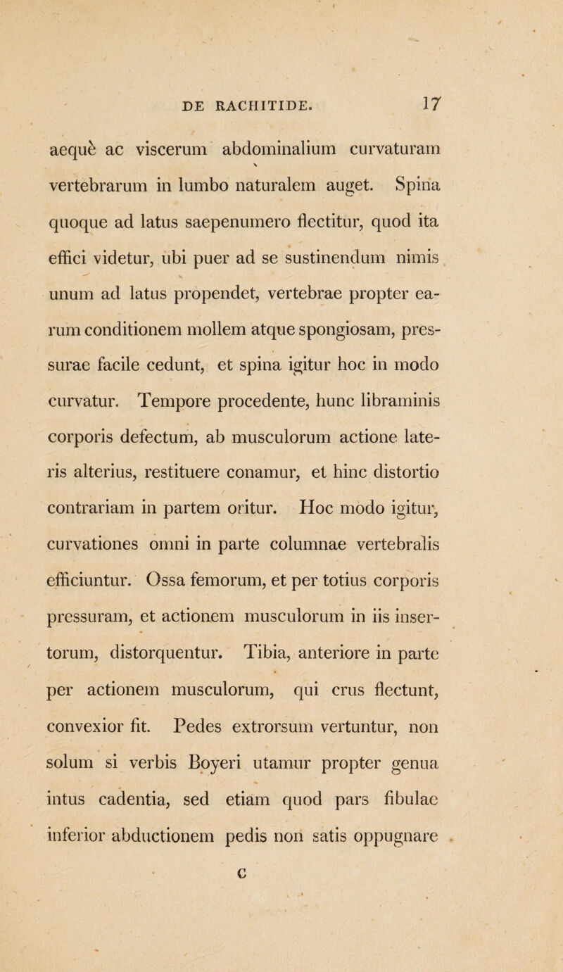 aequfe ac viscerum abdominalium curvaturam \ vertebrarum in lumbo naturalem auget. Spina quoque ad latus saepenumero flectitur, quod ita efflci videtur, ubi puer ad se sustinendum nimis unum ad latus propendet, vertebrae propter ea¬ rum conditionem mollem atque spongiosam, pres¬ surae facile cedunt, et spina igitur hoc in modo curvatur. Tempore procedente, hunc libraminis corporis defectum, ab musculorum actione late¬ ris alterius, restituere conamur, et hinc distortio contrariam in partem oritur. Hoc modo igitur, curvationes omni in parte columnae vertebralis efflciuntur. Ossa femorum, et per totius corporis pressuram, et actionem musculorum in iis inser¬ torum, distorquentur. Tibia, anteriore in parte per actionem musculorum, qui crus flectunt, convexior fit. Pedes extrorsum vertuntur, non solum si verbis Boyeri utamur propter genua intus cadentia, sed etiam quod pars fibulae inferior abductionem pedis non satis oppugnare c