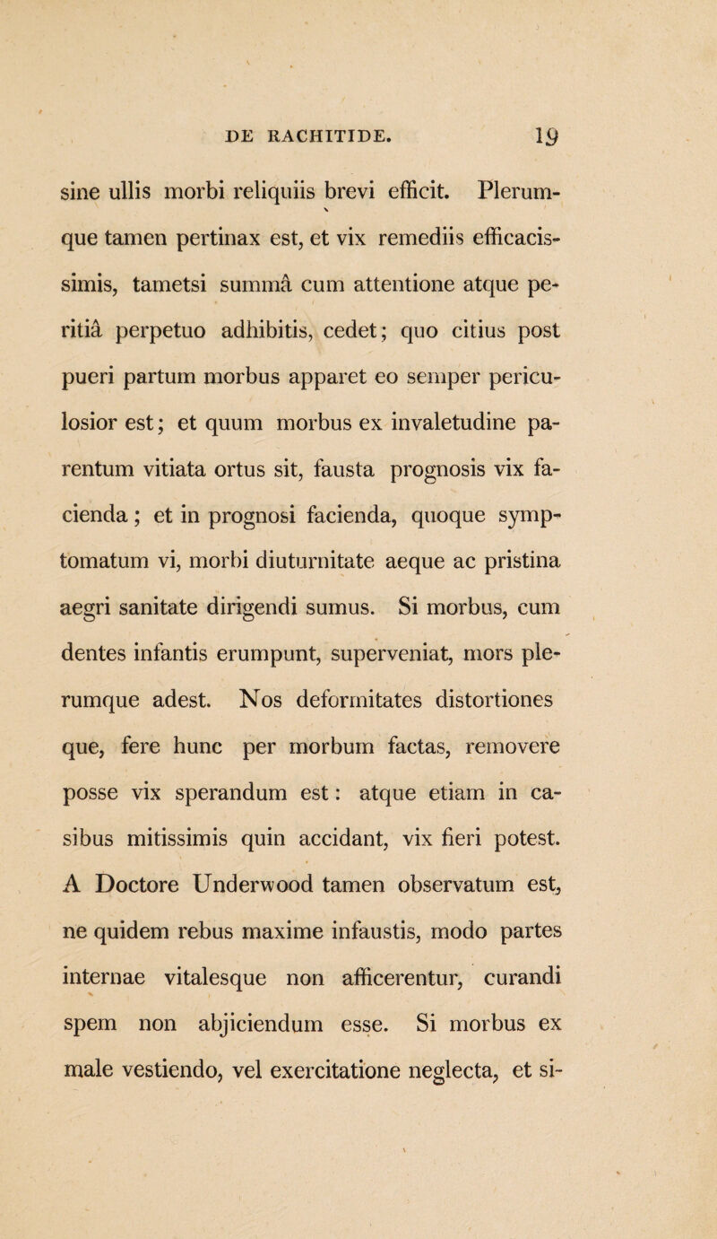sine ullis morbi reliquiis brevi efficit. Plerum- \ que tamen pertinax est, et vix remediis efficacis- simis, tametsi summa cum attentione atque pe* ritia perpetuo adhibitis, cedet ; quo citius post pueri partum morbus apparet eo sernper pericu¬ losior est; et quum morbus ex invaletudine pa¬ rentum vitiata ortus sit, fausta prognosis vix fa¬ cienda ; et in prognosi facienda, quoque symp¬ tomatum vi, morbi diuturnitate aeque ac pristina aegri sanitate dirigendi sumus. Si morbus, cum dentes infantis erumpunt, superveniat, mors ple¬ rumque adest. Nos deformitates distortiones que, fere hunc per morbum factas, removere posse vix sperandum est: atque etiam in ca¬ sibus mitissimis quin accidant, vix fieri potest. A Doctore Underwood tamen observatum est, ne quidem rebus maxime infaustis, modo partes internae vitalesque non afficerentur, curandi spem non abjiciendum esse. Si morbus ex male vestiendo, vel exercitatione neglecta, et si-