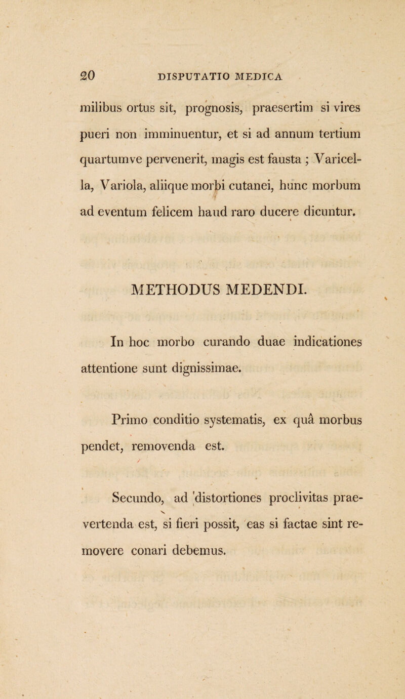 milibus ortus sit, prognosis, praesertim si vires pueri non imminuentur, et si ad annum tertium quartum ve pervenerit, magis est fausta ; Varicel¬ la, Variola, aliique morbi cutanei, hunc morbum \ / m ad eventum felicem haud raro ducere dicuntur. i METHODUS MEDENDI. In hoc morbo curando duae indicationes attentione sunt dignissimae. Primo conditio systematis, ex qua morbus pendet, removenda est. Secundo, ad 'distortiones proclivitas prae- ♦ v vertenda est, si fieri possit, eas si factae sint re¬ movere conari debemus.